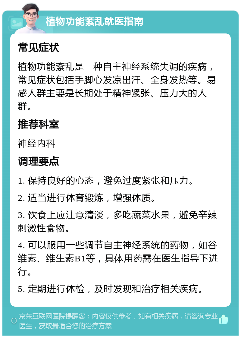 植物功能紊乱就医指南 常见症状 植物功能紊乱是一种自主神经系统失调的疾病，常见症状包括手脚心发凉出汗、全身发热等。易感人群主要是长期处于精神紧张、压力大的人群。 推荐科室 神经内科 调理要点 1. 保持良好的心态，避免过度紧张和压力。 2. 适当进行体育锻炼，增强体质。 3. 饮食上应注意清淡，多吃蔬菜水果，避免辛辣刺激性食物。 4. 可以服用一些调节自主神经系统的药物，如谷维素、维生素B1等，具体用药需在医生指导下进行。 5. 定期进行体检，及时发现和治疗相关疾病。