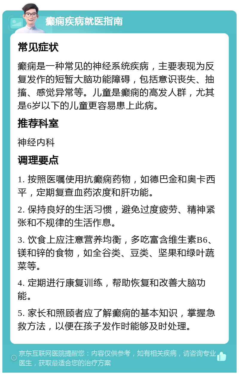 癫痫疾病就医指南 常见症状 癫痫是一种常见的神经系统疾病，主要表现为反复发作的短暂大脑功能障碍，包括意识丧失、抽搐、感觉异常等。儿童是癫痫的高发人群，尤其是6岁以下的儿童更容易患上此病。 推荐科室 神经内科 调理要点 1. 按照医嘱使用抗癫痫药物，如德巴金和奥卡西平，定期复查血药浓度和肝功能。 2. 保持良好的生活习惯，避免过度疲劳、精神紧张和不规律的生活作息。 3. 饮食上应注意营养均衡，多吃富含维生素B6、镁和锌的食物，如全谷类、豆类、坚果和绿叶蔬菜等。 4. 定期进行康复训练，帮助恢复和改善大脑功能。 5. 家长和照顾者应了解癫痫的基本知识，掌握急救方法，以便在孩子发作时能够及时处理。