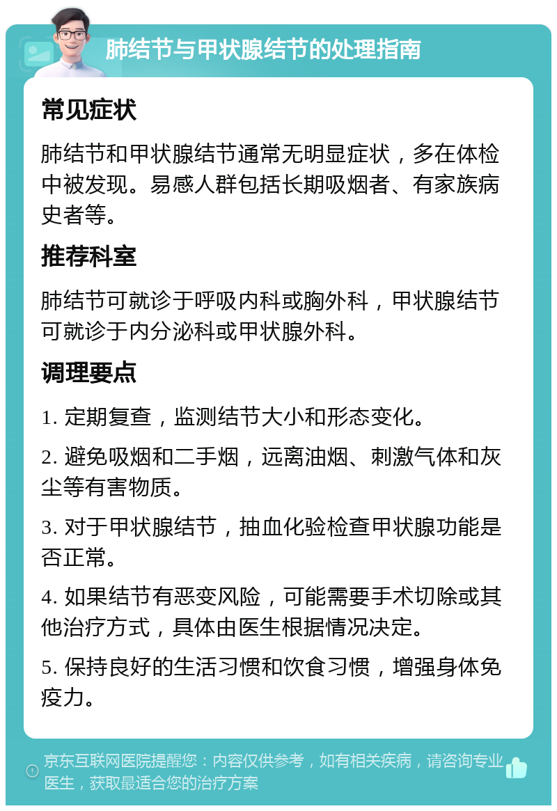 肺结节与甲状腺结节的处理指南 常见症状 肺结节和甲状腺结节通常无明显症状，多在体检中被发现。易感人群包括长期吸烟者、有家族病史者等。 推荐科室 肺结节可就诊于呼吸内科或胸外科，甲状腺结节可就诊于内分泌科或甲状腺外科。 调理要点 1. 定期复查，监测结节大小和形态变化。 2. 避免吸烟和二手烟，远离油烟、刺激气体和灰尘等有害物质。 3. 对于甲状腺结节，抽血化验检查甲状腺功能是否正常。 4. 如果结节有恶变风险，可能需要手术切除或其他治疗方式，具体由医生根据情况决定。 5. 保持良好的生活习惯和饮食习惯，增强身体免疫力。