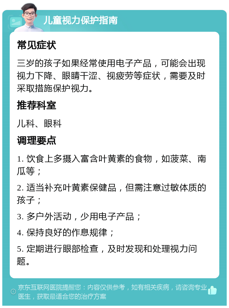 儿童视力保护指南 常见症状 三岁的孩子如果经常使用电子产品，可能会出现视力下降、眼睛干涩、视疲劳等症状，需要及时采取措施保护视力。 推荐科室 儿科、眼科 调理要点 1. 饮食上多摄入富含叶黄素的食物，如菠菜、南瓜等； 2. 适当补充叶黄素保健品，但需注意过敏体质的孩子； 3. 多户外活动，少用电子产品； 4. 保持良好的作息规律； 5. 定期进行眼部检查，及时发现和处理视力问题。