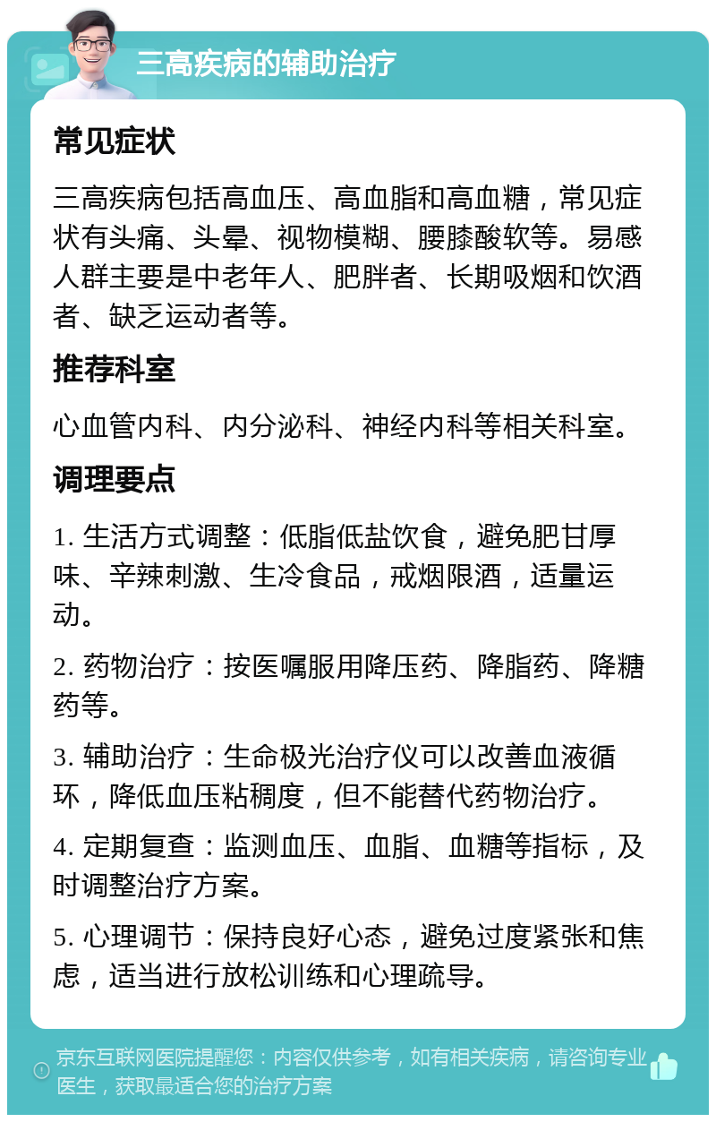 三高疾病的辅助治疗 常见症状 三高疾病包括高血压、高血脂和高血糖，常见症状有头痛、头晕、视物模糊、腰膝酸软等。易感人群主要是中老年人、肥胖者、长期吸烟和饮酒者、缺乏运动者等。 推荐科室 心血管内科、内分泌科、神经内科等相关科室。 调理要点 1. 生活方式调整：低脂低盐饮食，避免肥甘厚味、辛辣刺激、生冷食品，戒烟限酒，适量运动。 2. 药物治疗：按医嘱服用降压药、降脂药、降糖药等。 3. 辅助治疗：生命极光治疗仪可以改善血液循环，降低血压粘稠度，但不能替代药物治疗。 4. 定期复查：监测血压、血脂、血糖等指标，及时调整治疗方案。 5. 心理调节：保持良好心态，避免过度紧张和焦虑，适当进行放松训练和心理疏导。