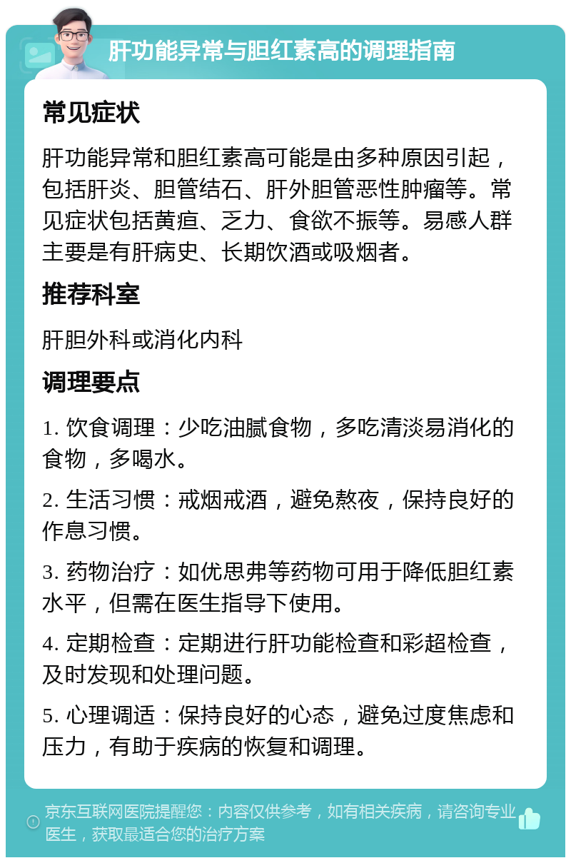 肝功能异常与胆红素高的调理指南 常见症状 肝功能异常和胆红素高可能是由多种原因引起，包括肝炎、胆管结石、肝外胆管恶性肿瘤等。常见症状包括黄疸、乏力、食欲不振等。易感人群主要是有肝病史、长期饮酒或吸烟者。 推荐科室 肝胆外科或消化内科 调理要点 1. 饮食调理：少吃油腻食物，多吃清淡易消化的食物，多喝水。 2. 生活习惯：戒烟戒酒，避免熬夜，保持良好的作息习惯。 3. 药物治疗：如优思弗等药物可用于降低胆红素水平，但需在医生指导下使用。 4. 定期检查：定期进行肝功能检查和彩超检查，及时发现和处理问题。 5. 心理调适：保持良好的心态，避免过度焦虑和压力，有助于疾病的恢复和调理。