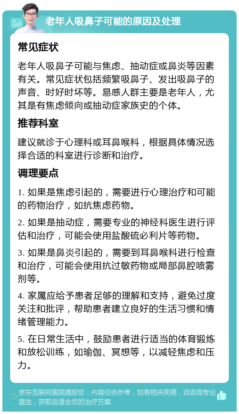 老年人吸鼻子可能的原因及处理 常见症状 老年人吸鼻子可能与焦虑、抽动症或鼻炎等因素有关。常见症状包括频繁吸鼻子、发出吸鼻子的声音、时好时坏等。易感人群主要是老年人，尤其是有焦虑倾向或抽动症家族史的个体。 推荐科室 建议就诊于心理科或耳鼻喉科，根据具体情况选择合适的科室进行诊断和治疗。 调理要点 1. 如果是焦虑引起的，需要进行心理治疗和可能的药物治疗，如抗焦虑药物。 2. 如果是抽动症，需要专业的神经科医生进行评估和治疗，可能会使用盐酸硫必利片等药物。 3. 如果是鼻炎引起的，需要到耳鼻喉科进行检查和治疗，可能会使用抗过敏药物或局部鼻腔喷雾剂等。 4. 家属应给予患者足够的理解和支持，避免过度关注和批评，帮助患者建立良好的生活习惯和情绪管理能力。 5. 在日常生活中，鼓励患者进行适当的体育锻炼和放松训练，如瑜伽、冥想等，以减轻焦虑和压力。