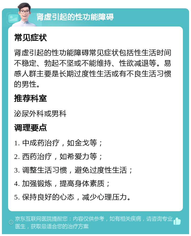 肾虚引起的性功能障碍 常见症状 肾虚引起的性功能障碍常见症状包括性生活时间不稳定、勃起不坚或不能维持、性欲减退等。易感人群主要是长期过度性生活或有不良生活习惯的男性。 推荐科室 泌尿外科或男科 调理要点 1. 中成药治疗，如金戈等； 2. 西药治疗，如希爱力等； 3. 调整生活习惯，避免过度性生活； 4. 加强锻炼，提高身体素质； 5. 保持良好的心态，减少心理压力。