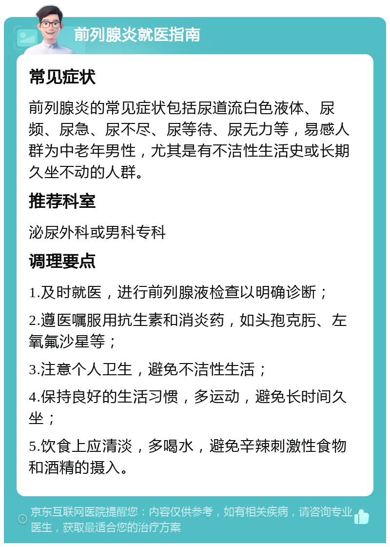 前列腺炎就医指南 常见症状 前列腺炎的常见症状包括尿道流白色液体、尿频、尿急、尿不尽、尿等待、尿无力等，易感人群为中老年男性，尤其是有不洁性生活史或长期久坐不动的人群。 推荐科室 泌尿外科或男科专科 调理要点 1.及时就医，进行前列腺液检查以明确诊断； 2.遵医嘱服用抗生素和消炎药，如头孢克肟、左氧氟沙星等； 3.注意个人卫生，避免不洁性生活； 4.保持良好的生活习惯，多运动，避免长时间久坐； 5.饮食上应清淡，多喝水，避免辛辣刺激性食物和酒精的摄入。