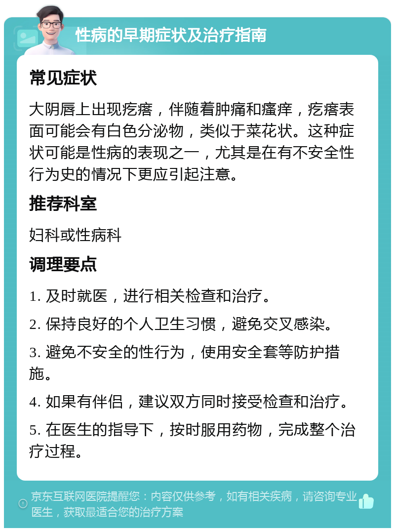 性病的早期症状及治疗指南 常见症状 大阴唇上出现疙瘩，伴随着肿痛和瘙痒，疙瘩表面可能会有白色分泌物，类似于菜花状。这种症状可能是性病的表现之一，尤其是在有不安全性行为史的情况下更应引起注意。 推荐科室 妇科或性病科 调理要点 1. 及时就医，进行相关检查和治疗。 2. 保持良好的个人卫生习惯，避免交叉感染。 3. 避免不安全的性行为，使用安全套等防护措施。 4. 如果有伴侣，建议双方同时接受检查和治疗。 5. 在医生的指导下，按时服用药物，完成整个治疗过程。