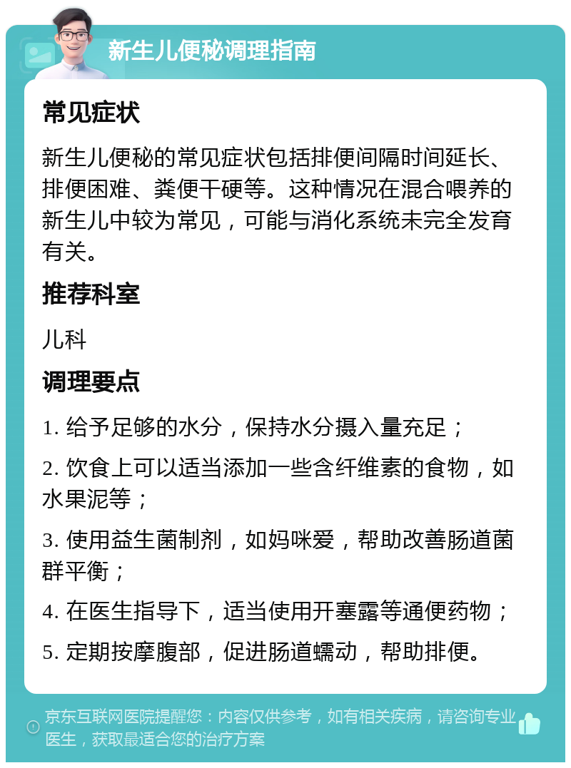 新生儿便秘调理指南 常见症状 新生儿便秘的常见症状包括排便间隔时间延长、排便困难、粪便干硬等。这种情况在混合喂养的新生儿中较为常见，可能与消化系统未完全发育有关。 推荐科室 儿科 调理要点 1. 给予足够的水分，保持水分摄入量充足； 2. 饮食上可以适当添加一些含纤维素的食物，如水果泥等； 3. 使用益生菌制剂，如妈咪爱，帮助改善肠道菌群平衡； 4. 在医生指导下，适当使用开塞露等通便药物； 5. 定期按摩腹部，促进肠道蠕动，帮助排便。