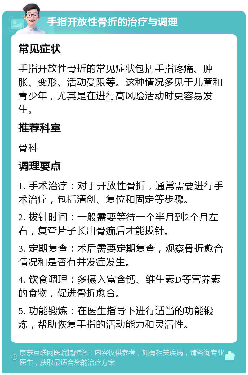 手指开放性骨折的治疗与调理 常见症状 手指开放性骨折的常见症状包括手指疼痛、肿胀、变形、活动受限等。这种情况多见于儿童和青少年，尤其是在进行高风险活动时更容易发生。 推荐科室 骨科 调理要点 1. 手术治疗：对于开放性骨折，通常需要进行手术治疗，包括清创、复位和固定等步骤。 2. 拔针时间：一般需要等待一个半月到2个月左右，复查片子长出骨痂后才能拔针。 3. 定期复查：术后需要定期复查，观察骨折愈合情况和是否有并发症发生。 4. 饮食调理：多摄入富含钙、维生素D等营养素的食物，促进骨折愈合。 5. 功能锻炼：在医生指导下进行适当的功能锻炼，帮助恢复手指的活动能力和灵活性。