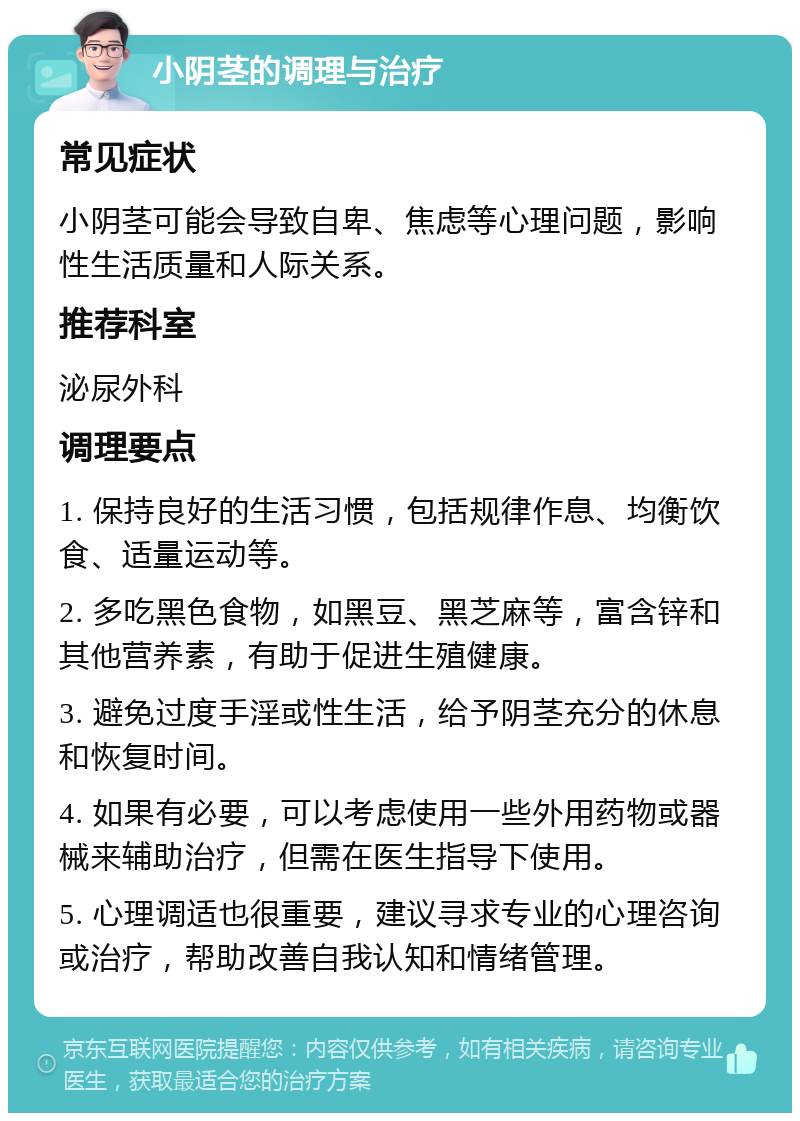 小阴茎的调理与治疗 常见症状 小阴茎可能会导致自卑、焦虑等心理问题，影响性生活质量和人际关系。 推荐科室 泌尿外科 调理要点 1. 保持良好的生活习惯，包括规律作息、均衡饮食、适量运动等。 2. 多吃黑色食物，如黑豆、黑芝麻等，富含锌和其他营养素，有助于促进生殖健康。 3. 避免过度手淫或性生活，给予阴茎充分的休息和恢复时间。 4. 如果有必要，可以考虑使用一些外用药物或器械来辅助治疗，但需在医生指导下使用。 5. 心理调适也很重要，建议寻求专业的心理咨询或治疗，帮助改善自我认知和情绪管理。