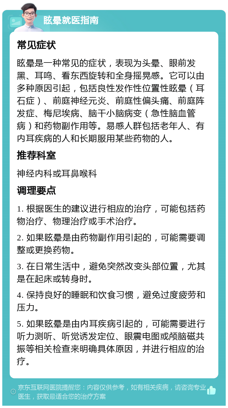 眩晕就医指南 常见症状 眩晕是一种常见的症状，表现为头晕、眼前发黑、耳鸣、看东西旋转和全身摇晃感。它可以由多种原因引起，包括良性发作性位置性眩晕（耳石症）、前庭神经元炎、前庭性偏头痛、前庭阵发症、梅尼埃病、脑干小脑病变（急性脑血管病）和药物副作用等。易感人群包括老年人、有内耳疾病的人和长期服用某些药物的人。 推荐科室 神经内科或耳鼻喉科 调理要点 1. 根据医生的建议进行相应的治疗，可能包括药物治疗、物理治疗或手术治疗。 2. 如果眩晕是由药物副作用引起的，可能需要调整或更换药物。 3. 在日常生活中，避免突然改变头部位置，尤其是在起床或转身时。 4. 保持良好的睡眠和饮食习惯，避免过度疲劳和压力。 5. 如果眩晕是由内耳疾病引起的，可能需要进行听力测听、听觉诱发定位、眼震电图或颅脑磁共振等相关检查来明确具体原因，并进行相应的治疗。