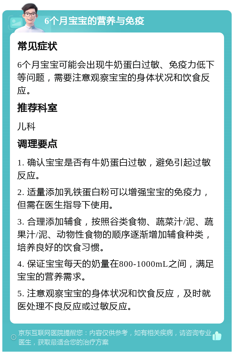 6个月宝宝的营养与免疫 常见症状 6个月宝宝可能会出现牛奶蛋白过敏、免疫力低下等问题，需要注意观察宝宝的身体状况和饮食反应。 推荐科室 儿科 调理要点 1. 确认宝宝是否有牛奶蛋白过敏，避免引起过敏反应。 2. 适量添加乳铁蛋白粉可以增强宝宝的免疫力，但需在医生指导下使用。 3. 合理添加辅食，按照谷类食物、蔬菜汁/泥、蔬果汁/泥、动物性食物的顺序逐渐增加辅食种类，培养良好的饮食习惯。 4. 保证宝宝每天的奶量在800-1000mL之间，满足宝宝的营养需求。 5. 注意观察宝宝的身体状况和饮食反应，及时就医处理不良反应或过敏反应。