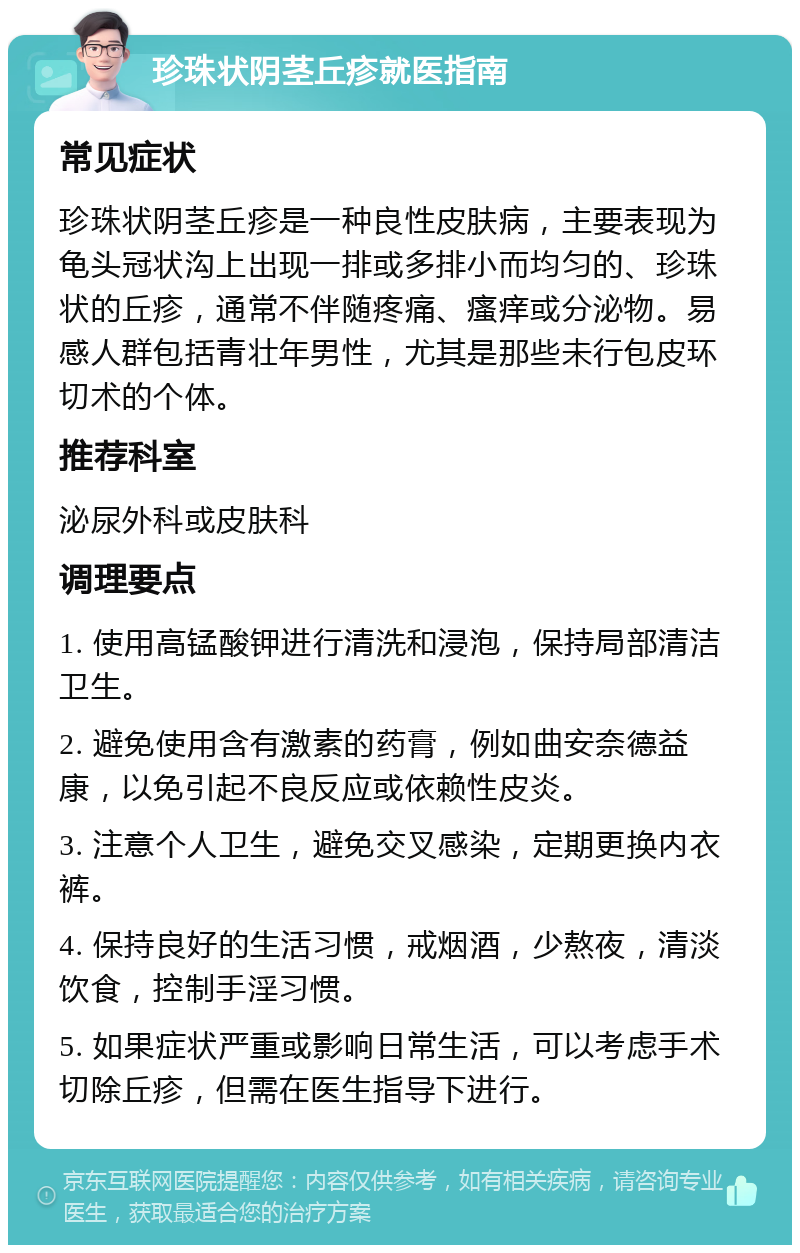 珍珠状阴茎丘疹就医指南 常见症状 珍珠状阴茎丘疹是一种良性皮肤病，主要表现为龟头冠状沟上出现一排或多排小而均匀的、珍珠状的丘疹，通常不伴随疼痛、瘙痒或分泌物。易感人群包括青壮年男性，尤其是那些未行包皮环切术的个体。 推荐科室 泌尿外科或皮肤科 调理要点 1. 使用高锰酸钾进行清洗和浸泡，保持局部清洁卫生。 2. 避免使用含有激素的药膏，例如曲安奈德益康，以免引起不良反应或依赖性皮炎。 3. 注意个人卫生，避免交叉感染，定期更换内衣裤。 4. 保持良好的生活习惯，戒烟酒，少熬夜，清淡饮食，控制手淫习惯。 5. 如果症状严重或影响日常生活，可以考虑手术切除丘疹，但需在医生指导下进行。