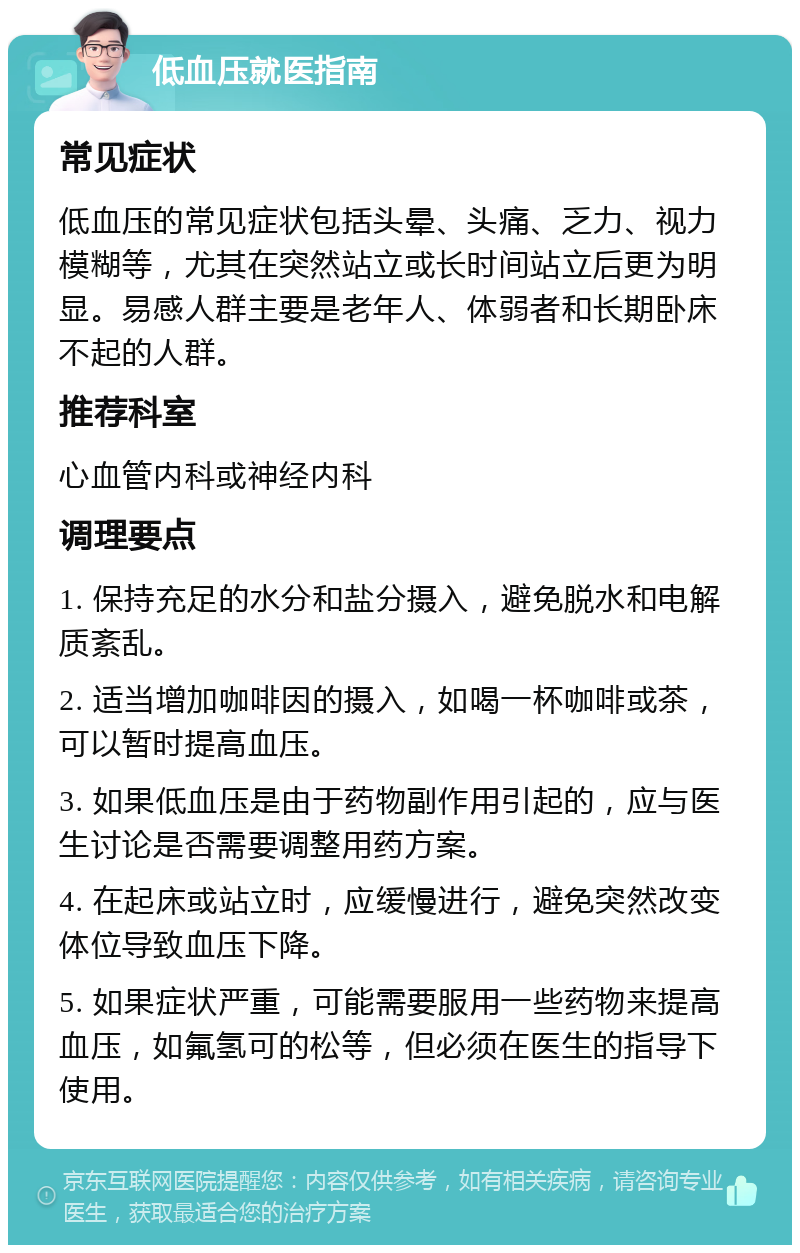 低血压就医指南 常见症状 低血压的常见症状包括头晕、头痛、乏力、视力模糊等，尤其在突然站立或长时间站立后更为明显。易感人群主要是老年人、体弱者和长期卧床不起的人群。 推荐科室 心血管内科或神经内科 调理要点 1. 保持充足的水分和盐分摄入，避免脱水和电解质紊乱。 2. 适当增加咖啡因的摄入，如喝一杯咖啡或茶，可以暂时提高血压。 3. 如果低血压是由于药物副作用引起的，应与医生讨论是否需要调整用药方案。 4. 在起床或站立时，应缓慢进行，避免突然改变体位导致血压下降。 5. 如果症状严重，可能需要服用一些药物来提高血压，如氟氢可的松等，但必须在医生的指导下使用。