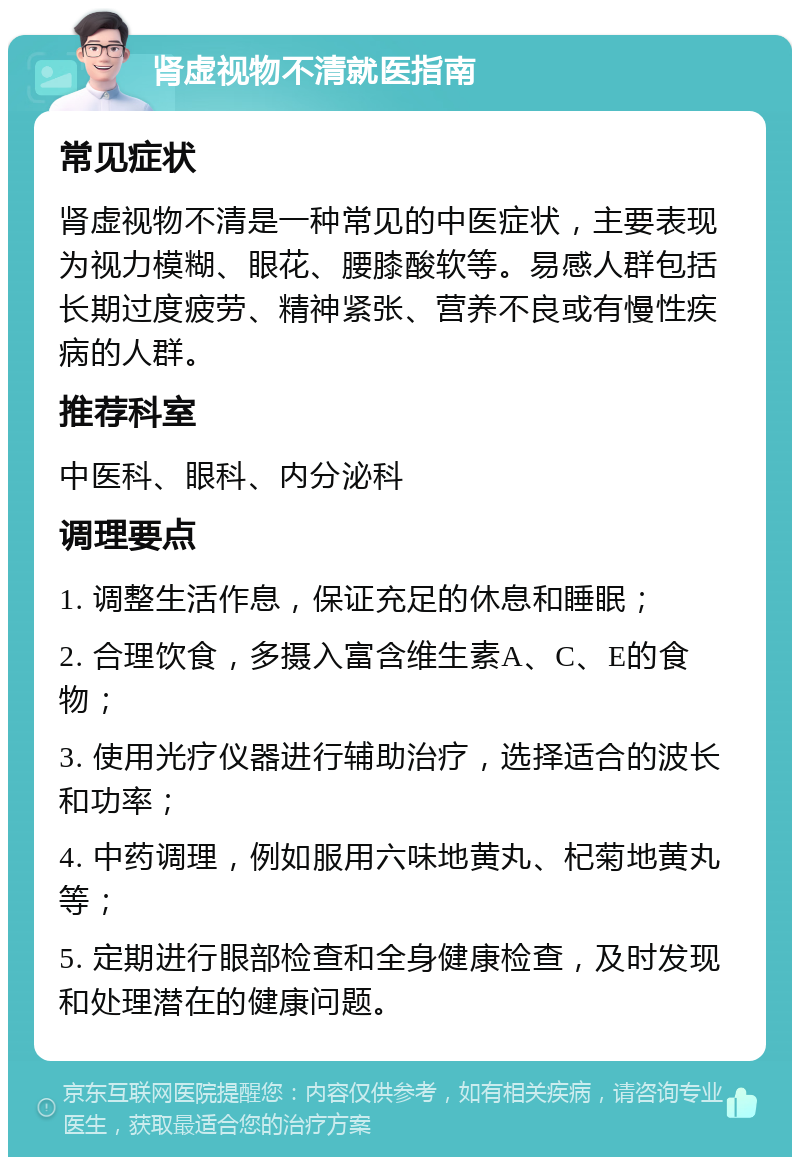 肾虚视物不清就医指南 常见症状 肾虚视物不清是一种常见的中医症状，主要表现为视力模糊、眼花、腰膝酸软等。易感人群包括长期过度疲劳、精神紧张、营养不良或有慢性疾病的人群。 推荐科室 中医科、眼科、内分泌科 调理要点 1. 调整生活作息，保证充足的休息和睡眠； 2. 合理饮食，多摄入富含维生素A、C、E的食物； 3. 使用光疗仪器进行辅助治疗，选择适合的波长和功率； 4. 中药调理，例如服用六味地黄丸、杞菊地黄丸等； 5. 定期进行眼部检查和全身健康检查，及时发现和处理潜在的健康问题。