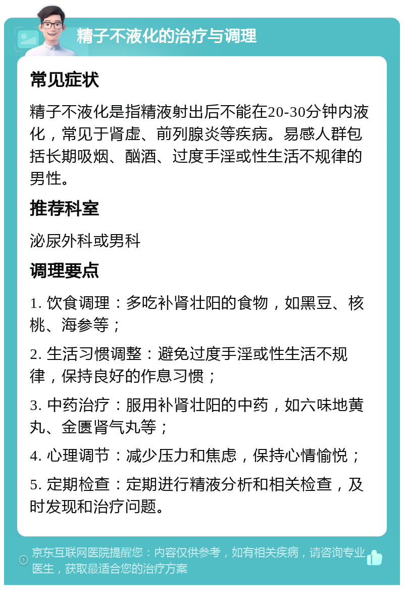 精子不液化的治疗与调理 常见症状 精子不液化是指精液射出后不能在20-30分钟内液化，常见于肾虚、前列腺炎等疾病。易感人群包括长期吸烟、酗酒、过度手淫或性生活不规律的男性。 推荐科室 泌尿外科或男科 调理要点 1. 饮食调理：多吃补肾壮阳的食物，如黑豆、核桃、海参等； 2. 生活习惯调整：避免过度手淫或性生活不规律，保持良好的作息习惯； 3. 中药治疗：服用补肾壮阳的中药，如六味地黄丸、金匮肾气丸等； 4. 心理调节：减少压力和焦虑，保持心情愉悦； 5. 定期检查：定期进行精液分析和相关检查，及时发现和治疗问题。