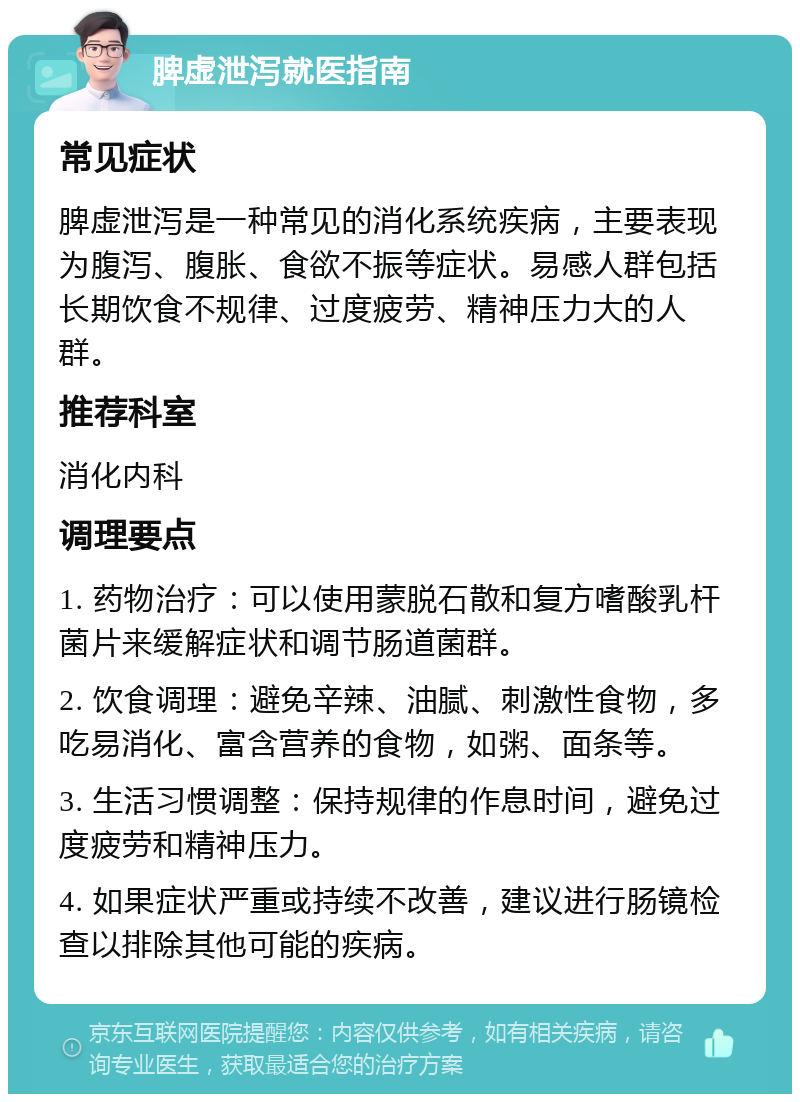 脾虚泄泻就医指南 常见症状 脾虚泄泻是一种常见的消化系统疾病，主要表现为腹泻、腹胀、食欲不振等症状。易感人群包括长期饮食不规律、过度疲劳、精神压力大的人群。 推荐科室 消化内科 调理要点 1. 药物治疗：可以使用蒙脱石散和复方嗜酸乳杆菌片来缓解症状和调节肠道菌群。 2. 饮食调理：避免辛辣、油腻、刺激性食物，多吃易消化、富含营养的食物，如粥、面条等。 3. 生活习惯调整：保持规律的作息时间，避免过度疲劳和精神压力。 4. 如果症状严重或持续不改善，建议进行肠镜检查以排除其他可能的疾病。