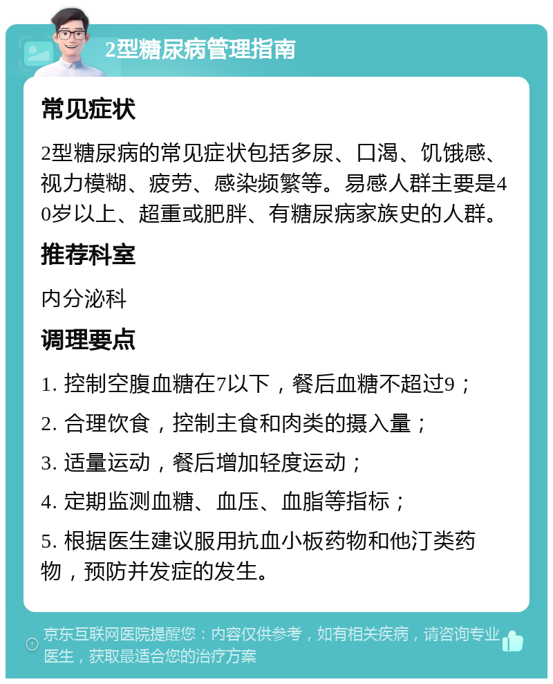 2型糖尿病管理指南 常见症状 2型糖尿病的常见症状包括多尿、口渴、饥饿感、视力模糊、疲劳、感染频繁等。易感人群主要是40岁以上、超重或肥胖、有糖尿病家族史的人群。 推荐科室 内分泌科 调理要点 1. 控制空腹血糖在7以下，餐后血糖不超过9； 2. 合理饮食，控制主食和肉类的摄入量； 3. 适量运动，餐后增加轻度运动； 4. 定期监测血糖、血压、血脂等指标； 5. 根据医生建议服用抗血小板药物和他汀类药物，预防并发症的发生。