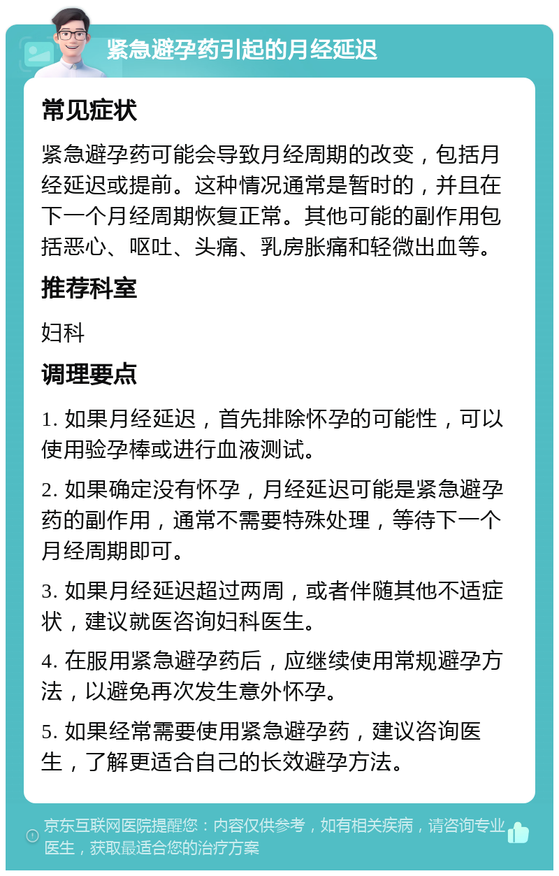 紧急避孕药引起的月经延迟 常见症状 紧急避孕药可能会导致月经周期的改变，包括月经延迟或提前。这种情况通常是暂时的，并且在下一个月经周期恢复正常。其他可能的副作用包括恶心、呕吐、头痛、乳房胀痛和轻微出血等。 推荐科室 妇科 调理要点 1. 如果月经延迟，首先排除怀孕的可能性，可以使用验孕棒或进行血液测试。 2. 如果确定没有怀孕，月经延迟可能是紧急避孕药的副作用，通常不需要特殊处理，等待下一个月经周期即可。 3. 如果月经延迟超过两周，或者伴随其他不适症状，建议就医咨询妇科医生。 4. 在服用紧急避孕药后，应继续使用常规避孕方法，以避免再次发生意外怀孕。 5. 如果经常需要使用紧急避孕药，建议咨询医生，了解更适合自己的长效避孕方法。