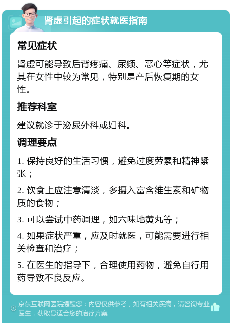 肾虚引起的症状就医指南 常见症状 肾虚可能导致后背疼痛、尿频、恶心等症状，尤其在女性中较为常见，特别是产后恢复期的女性。 推荐科室 建议就诊于泌尿外科或妇科。 调理要点 1. 保持良好的生活习惯，避免过度劳累和精神紧张； 2. 饮食上应注意清淡，多摄入富含维生素和矿物质的食物； 3. 可以尝试中药调理，如六味地黄丸等； 4. 如果症状严重，应及时就医，可能需要进行相关检查和治疗； 5. 在医生的指导下，合理使用药物，避免自行用药导致不良反应。