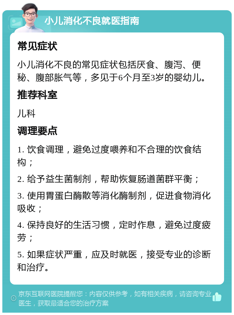 小儿消化不良就医指南 常见症状 小儿消化不良的常见症状包括厌食、腹泻、便秘、腹部胀气等，多见于6个月至3岁的婴幼儿。 推荐科室 儿科 调理要点 1. 饮食调理，避免过度喂养和不合理的饮食结构； 2. 给予益生菌制剂，帮助恢复肠道菌群平衡； 3. 使用胃蛋白酶散等消化酶制剂，促进食物消化吸收； 4. 保持良好的生活习惯，定时作息，避免过度疲劳； 5. 如果症状严重，应及时就医，接受专业的诊断和治疗。