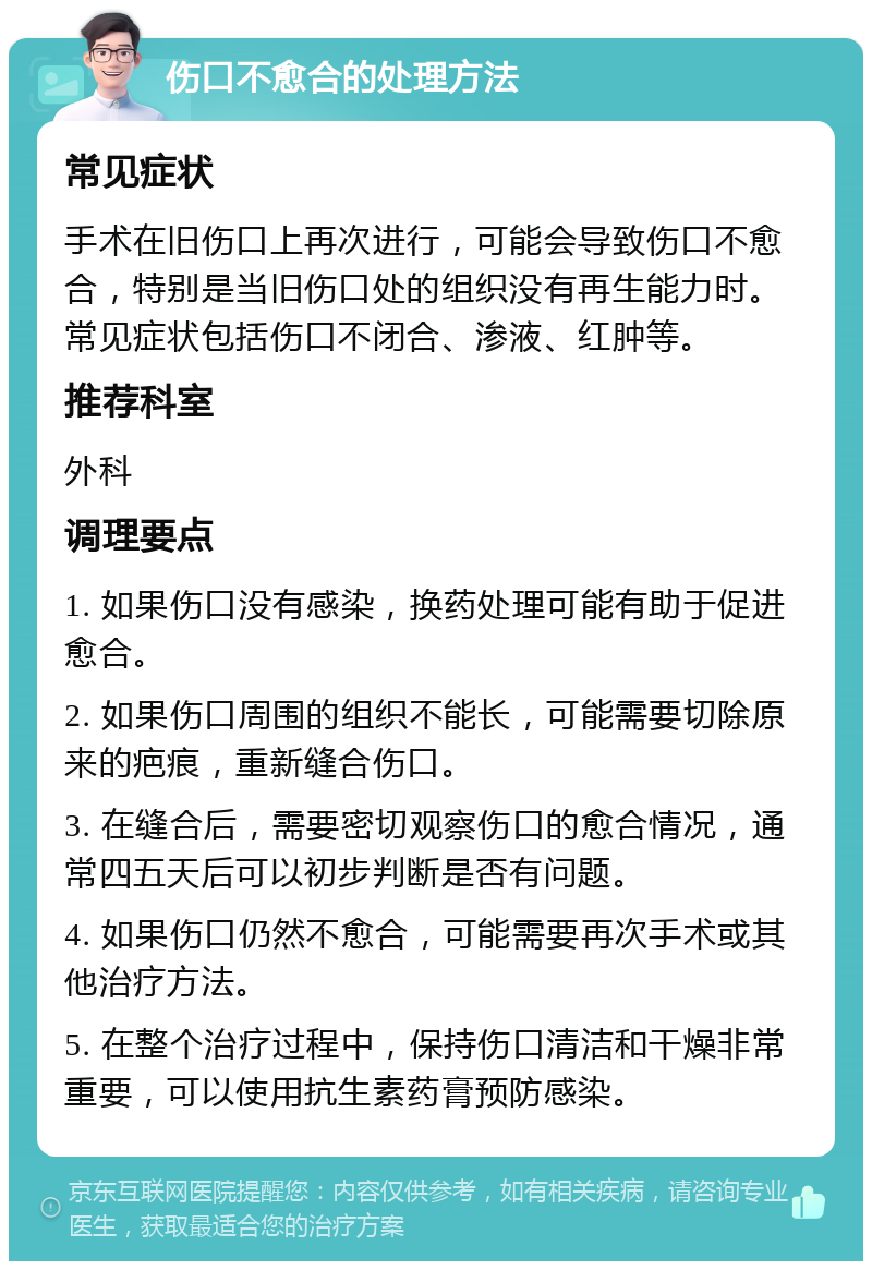 伤口不愈合的处理方法 常见症状 手术在旧伤口上再次进行，可能会导致伤口不愈合，特别是当旧伤口处的组织没有再生能力时。常见症状包括伤口不闭合、渗液、红肿等。 推荐科室 外科 调理要点 1. 如果伤口没有感染，换药处理可能有助于促进愈合。 2. 如果伤口周围的组织不能长，可能需要切除原来的疤痕，重新缝合伤口。 3. 在缝合后，需要密切观察伤口的愈合情况，通常四五天后可以初步判断是否有问题。 4. 如果伤口仍然不愈合，可能需要再次手术或其他治疗方法。 5. 在整个治疗过程中，保持伤口清洁和干燥非常重要，可以使用抗生素药膏预防感染。