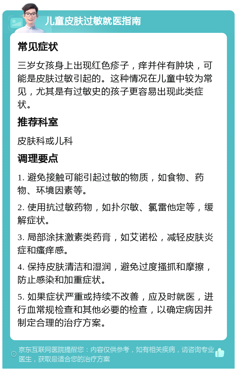 儿童皮肤过敏就医指南 常见症状 三岁女孩身上出现红色疹子，痒并伴有肿块，可能是皮肤过敏引起的。这种情况在儿童中较为常见，尤其是有过敏史的孩子更容易出现此类症状。 推荐科室 皮肤科或儿科 调理要点 1. 避免接触可能引起过敏的物质，如食物、药物、环境因素等。 2. 使用抗过敏药物，如扑尔敏、氯雷他定等，缓解症状。 3. 局部涂抹激素类药膏，如艾诺松，减轻皮肤炎症和瘙痒感。 4. 保持皮肤清洁和湿润，避免过度搔抓和摩擦，防止感染和加重症状。 5. 如果症状严重或持续不改善，应及时就医，进行血常规检查和其他必要的检查，以确定病因并制定合理的治疗方案。