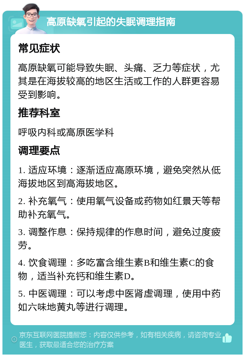 高原缺氧引起的失眠调理指南 常见症状 高原缺氧可能导致失眠、头痛、乏力等症状，尤其是在海拔较高的地区生活或工作的人群更容易受到影响。 推荐科室 呼吸内科或高原医学科 调理要点 1. 适应环境：逐渐适应高原环境，避免突然从低海拔地区到高海拔地区。 2. 补充氧气：使用氧气设备或药物如红景天等帮助补充氧气。 3. 调整作息：保持规律的作息时间，避免过度疲劳。 4. 饮食调理：多吃富含维生素B和维生素C的食物，适当补充钙和维生素D。 5. 中医调理：可以考虑中医肾虚调理，使用中药如六味地黄丸等进行调理。