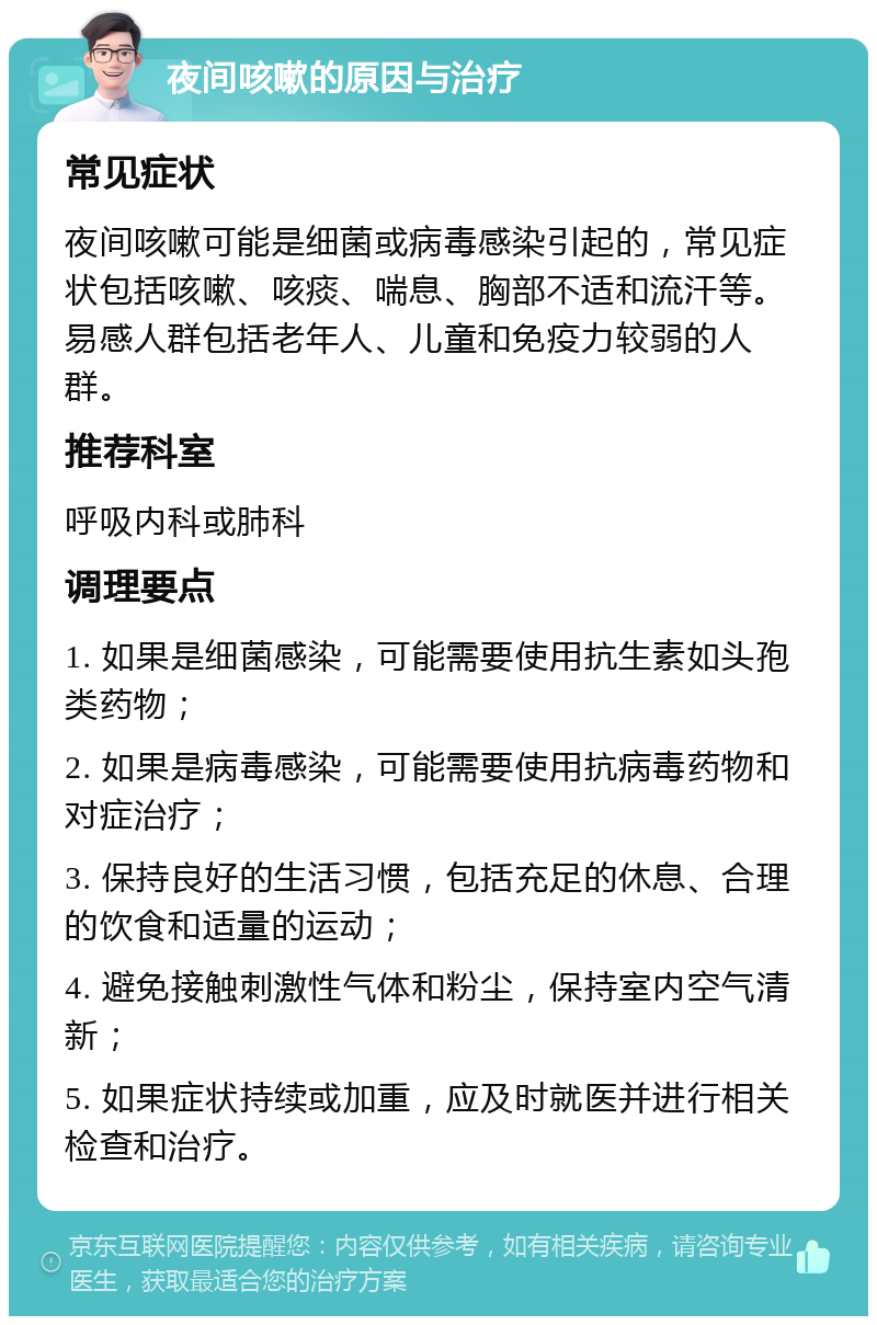 夜间咳嗽的原因与治疗 常见症状 夜间咳嗽可能是细菌或病毒感染引起的，常见症状包括咳嗽、咳痰、喘息、胸部不适和流汗等。易感人群包括老年人、儿童和免疫力较弱的人群。 推荐科室 呼吸内科或肺科 调理要点 1. 如果是细菌感染，可能需要使用抗生素如头孢类药物； 2. 如果是病毒感染，可能需要使用抗病毒药物和对症治疗； 3. 保持良好的生活习惯，包括充足的休息、合理的饮食和适量的运动； 4. 避免接触刺激性气体和粉尘，保持室内空气清新； 5. 如果症状持续或加重，应及时就医并进行相关检查和治疗。