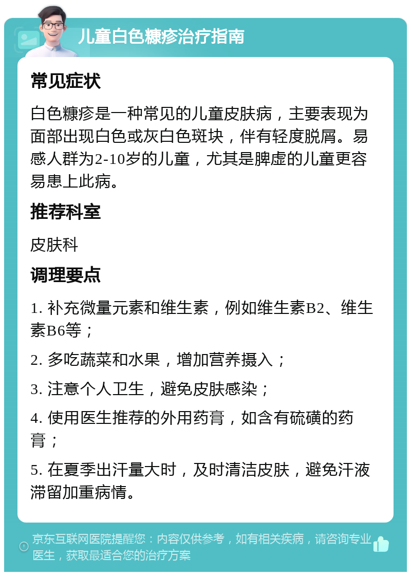 儿童白色糠疹治疗指南 常见症状 白色糠疹是一种常见的儿童皮肤病，主要表现为面部出现白色或灰白色斑块，伴有轻度脱屑。易感人群为2-10岁的儿童，尤其是脾虚的儿童更容易患上此病。 推荐科室 皮肤科 调理要点 1. 补充微量元素和维生素，例如维生素B2、维生素B6等； 2. 多吃蔬菜和水果，增加营养摄入； 3. 注意个人卫生，避免皮肤感染； 4. 使用医生推荐的外用药膏，如含有硫磺的药膏； 5. 在夏季出汗量大时，及时清洁皮肤，避免汗液滞留加重病情。