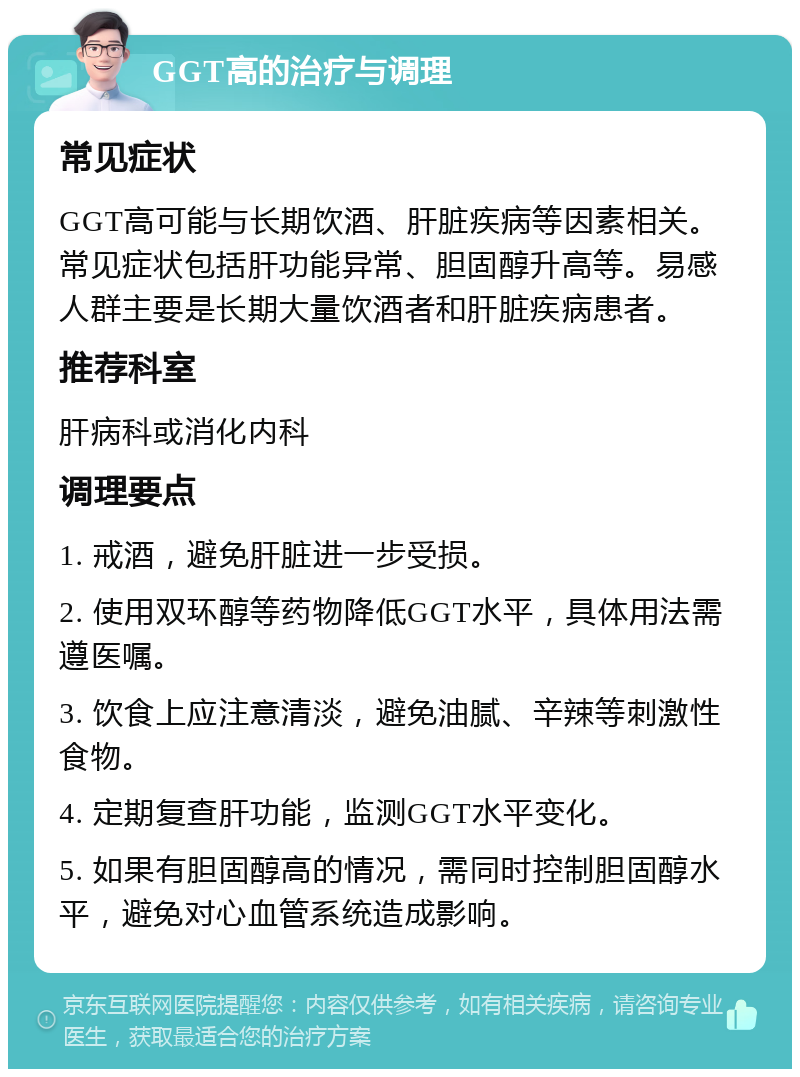 GGT高的治疗与调理 常见症状 GGT高可能与长期饮酒、肝脏疾病等因素相关。常见症状包括肝功能异常、胆固醇升高等。易感人群主要是长期大量饮酒者和肝脏疾病患者。 推荐科室 肝病科或消化内科 调理要点 1. 戒酒，避免肝脏进一步受损。 2. 使用双环醇等药物降低GGT水平，具体用法需遵医嘱。 3. 饮食上应注意清淡，避免油腻、辛辣等刺激性食物。 4. 定期复查肝功能，监测GGT水平变化。 5. 如果有胆固醇高的情况，需同时控制胆固醇水平，避免对心血管系统造成影响。