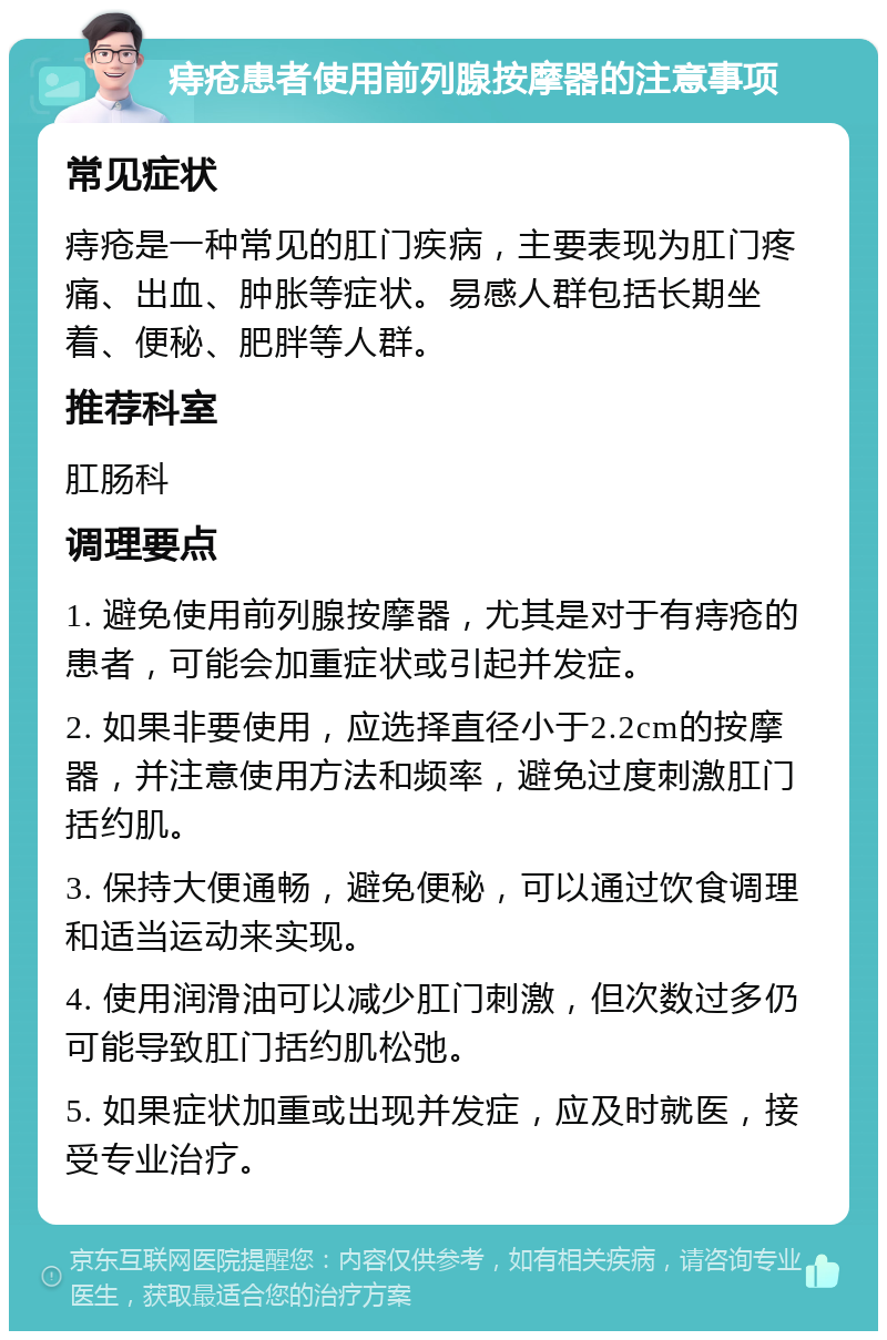 痔疮患者使用前列腺按摩器的注意事项 常见症状 痔疮是一种常见的肛门疾病，主要表现为肛门疼痛、出血、肿胀等症状。易感人群包括长期坐着、便秘、肥胖等人群。 推荐科室 肛肠科 调理要点 1. 避免使用前列腺按摩器，尤其是对于有痔疮的患者，可能会加重症状或引起并发症。 2. 如果非要使用，应选择直径小于2.2cm的按摩器，并注意使用方法和频率，避免过度刺激肛门括约肌。 3. 保持大便通畅，避免便秘，可以通过饮食调理和适当运动来实现。 4. 使用润滑油可以减少肛门刺激，但次数过多仍可能导致肛门括约肌松弛。 5. 如果症状加重或出现并发症，应及时就医，接受专业治疗。