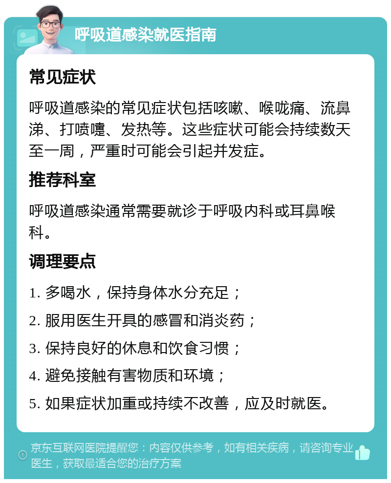 呼吸道感染就医指南 常见症状 呼吸道感染的常见症状包括咳嗽、喉咙痛、流鼻涕、打喷嚏、发热等。这些症状可能会持续数天至一周，严重时可能会引起并发症。 推荐科室 呼吸道感染通常需要就诊于呼吸内科或耳鼻喉科。 调理要点 1. 多喝水，保持身体水分充足； 2. 服用医生开具的感冒和消炎药； 3. 保持良好的休息和饮食习惯； 4. 避免接触有害物质和环境； 5. 如果症状加重或持续不改善，应及时就医。