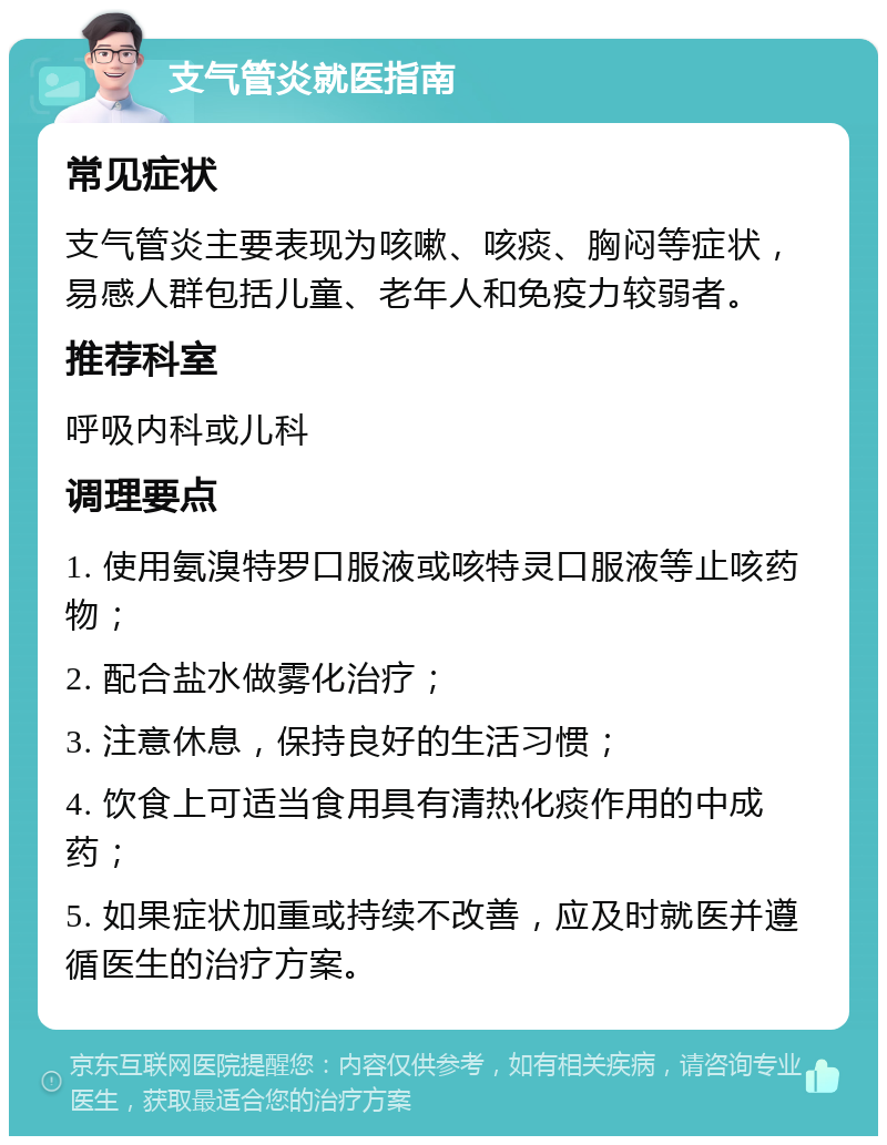 支气管炎就医指南 常见症状 支气管炎主要表现为咳嗽、咳痰、胸闷等症状，易感人群包括儿童、老年人和免疫力较弱者。 推荐科室 呼吸内科或儿科 调理要点 1. 使用氨溴特罗口服液或咳特灵口服液等止咳药物； 2. 配合盐水做雾化治疗； 3. 注意休息，保持良好的生活习惯； 4. 饮食上可适当食用具有清热化痰作用的中成药； 5. 如果症状加重或持续不改善，应及时就医并遵循医生的治疗方案。