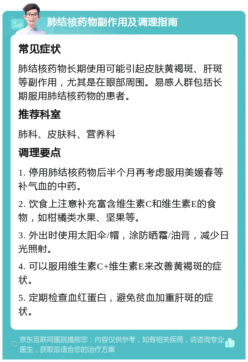 肺结核药物副作用及调理指南 常见症状 肺结核药物长期使用可能引起皮肤黄褐斑、肝斑等副作用，尤其是在眼部周围。易感人群包括长期服用肺结核药物的患者。 推荐科室 肺科、皮肤科、营养科 调理要点 1. 停用肺结核药物后半个月再考虑服用美媛春等补气血的中药。 2. 饮食上注意补充富含维生素C和维生素E的食物，如柑橘类水果、坚果等。 3. 外出时使用太阳伞/帽，涂防晒霜/油膏，减少日光照射。 4. 可以服用维生素C+维生素E来改善黄褐斑的症状。 5. 定期检查血红蛋白，避免贫血加重肝斑的症状。