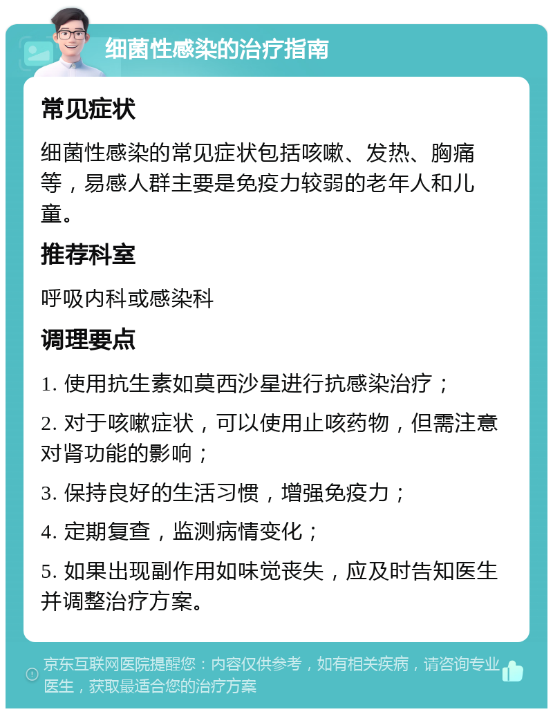 细菌性感染的治疗指南 常见症状 细菌性感染的常见症状包括咳嗽、发热、胸痛等，易感人群主要是免疫力较弱的老年人和儿童。 推荐科室 呼吸内科或感染科 调理要点 1. 使用抗生素如莫西沙星进行抗感染治疗； 2. 对于咳嗽症状，可以使用止咳药物，但需注意对肾功能的影响； 3. 保持良好的生活习惯，增强免疫力； 4. 定期复查，监测病情变化； 5. 如果出现副作用如味觉丧失，应及时告知医生并调整治疗方案。