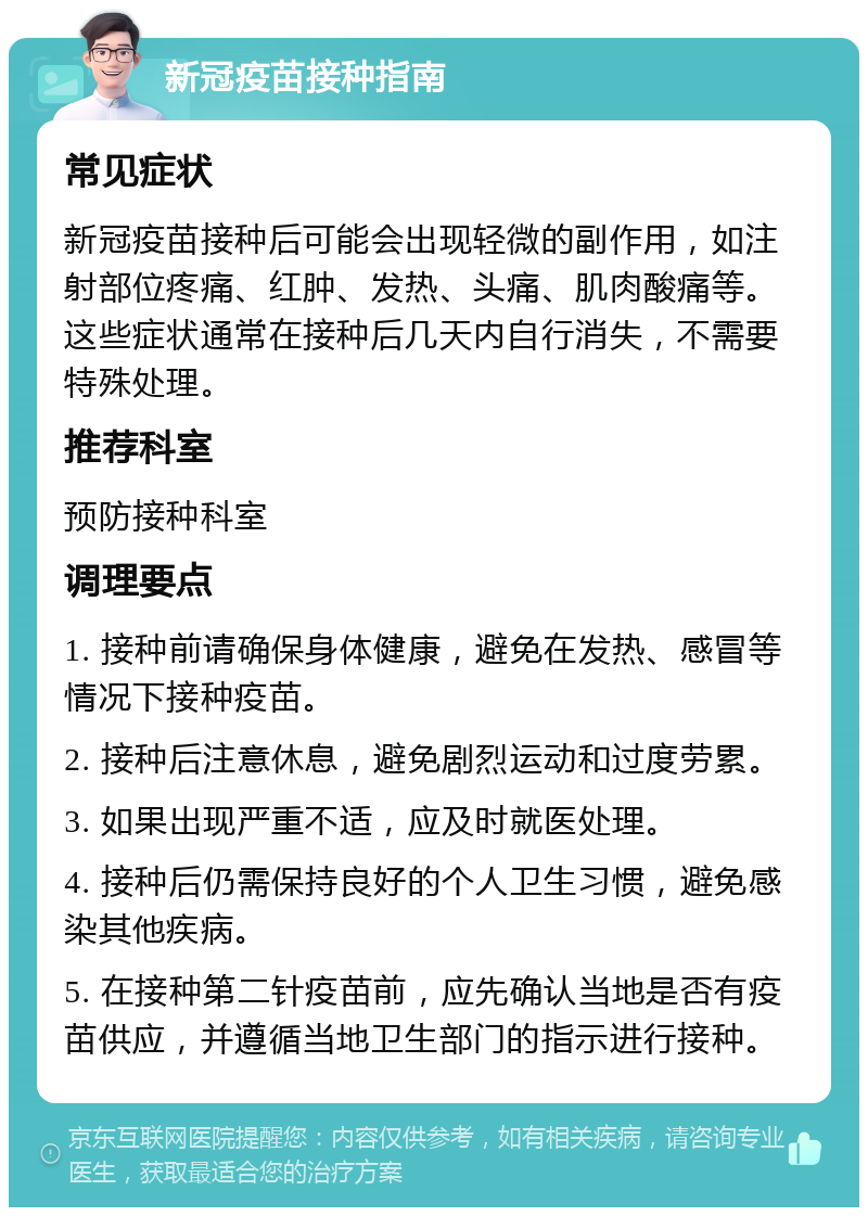 新冠疫苗接种指南 常见症状 新冠疫苗接种后可能会出现轻微的副作用，如注射部位疼痛、红肿、发热、头痛、肌肉酸痛等。这些症状通常在接种后几天内自行消失，不需要特殊处理。 推荐科室 预防接种科室 调理要点 1. 接种前请确保身体健康，避免在发热、感冒等情况下接种疫苗。 2. 接种后注意休息，避免剧烈运动和过度劳累。 3. 如果出现严重不适，应及时就医处理。 4. 接种后仍需保持良好的个人卫生习惯，避免感染其他疾病。 5. 在接种第二针疫苗前，应先确认当地是否有疫苗供应，并遵循当地卫生部门的指示进行接种。