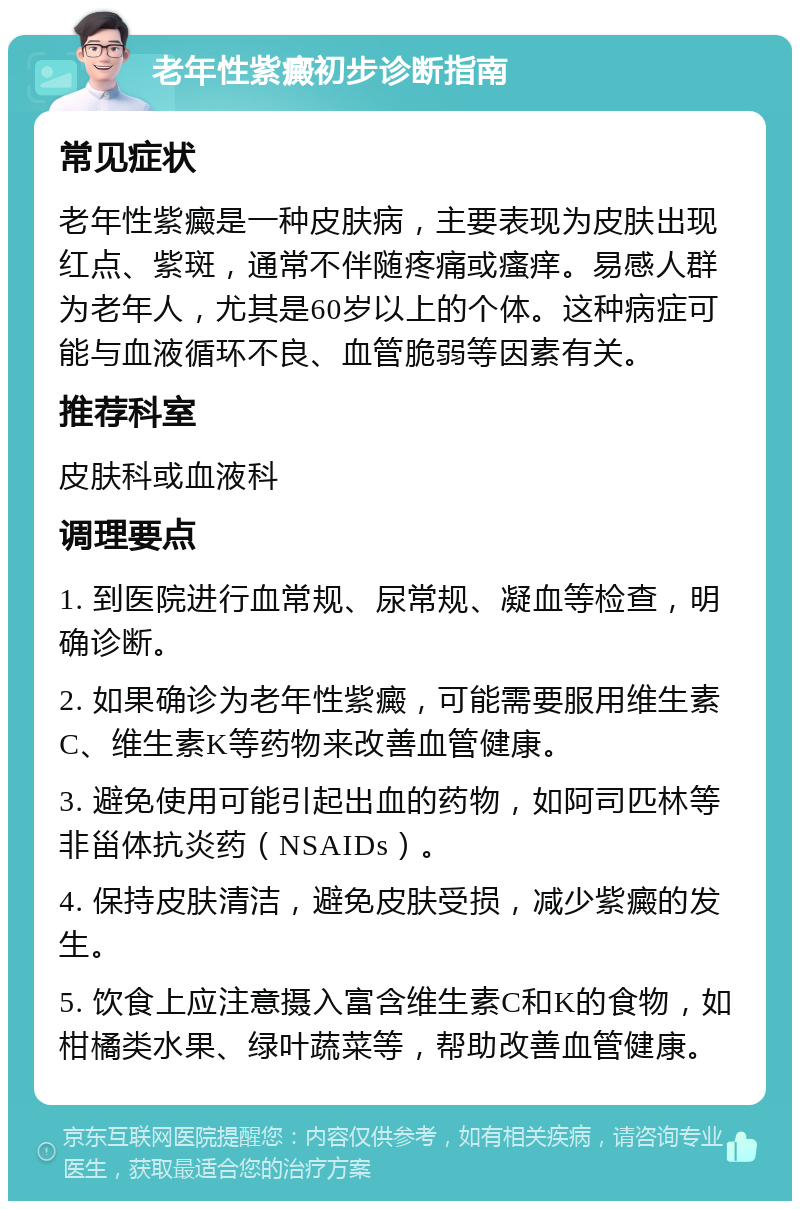 老年性紫癜初步诊断指南 常见症状 老年性紫癜是一种皮肤病，主要表现为皮肤出现红点、紫斑，通常不伴随疼痛或瘙痒。易感人群为老年人，尤其是60岁以上的个体。这种病症可能与血液循环不良、血管脆弱等因素有关。 推荐科室 皮肤科或血液科 调理要点 1. 到医院进行血常规、尿常规、凝血等检查，明确诊断。 2. 如果确诊为老年性紫癜，可能需要服用维生素C、维生素K等药物来改善血管健康。 3. 避免使用可能引起出血的药物，如阿司匹林等非甾体抗炎药（NSAIDs）。 4. 保持皮肤清洁，避免皮肤受损，减少紫癜的发生。 5. 饮食上应注意摄入富含维生素C和K的食物，如柑橘类水果、绿叶蔬菜等，帮助改善血管健康。