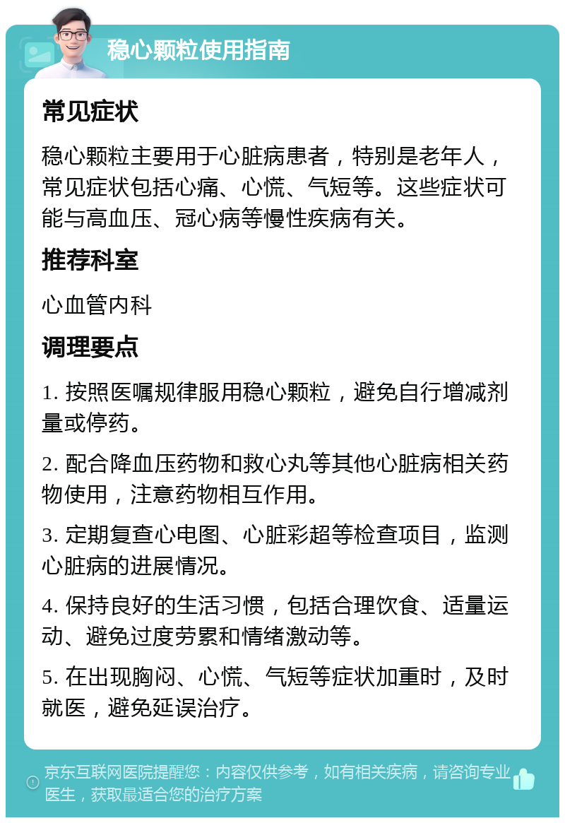 稳心颗粒使用指南 常见症状 稳心颗粒主要用于心脏病患者，特别是老年人，常见症状包括心痛、心慌、气短等。这些症状可能与高血压、冠心病等慢性疾病有关。 推荐科室 心血管内科 调理要点 1. 按照医嘱规律服用稳心颗粒，避免自行增减剂量或停药。 2. 配合降血压药物和救心丸等其他心脏病相关药物使用，注意药物相互作用。 3. 定期复查心电图、心脏彩超等检查项目，监测心脏病的进展情况。 4. 保持良好的生活习惯，包括合理饮食、适量运动、避免过度劳累和情绪激动等。 5. 在出现胸闷、心慌、气短等症状加重时，及时就医，避免延误治疗。