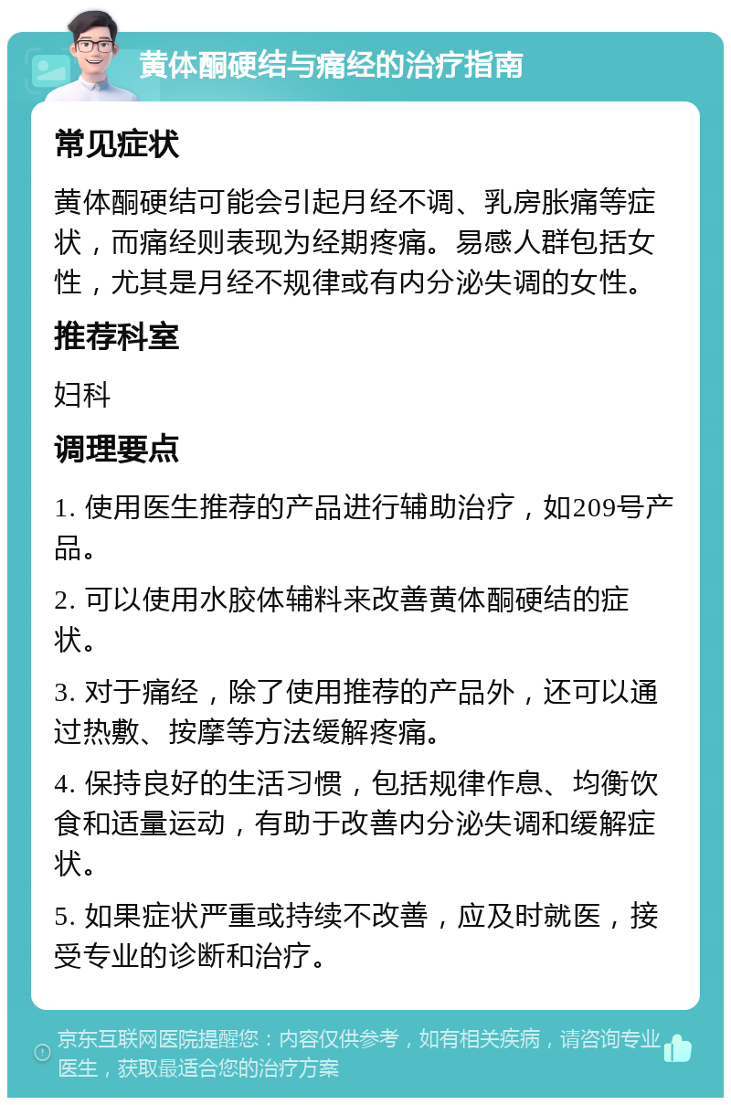 黄体酮硬结与痛经的治疗指南 常见症状 黄体酮硬结可能会引起月经不调、乳房胀痛等症状，而痛经则表现为经期疼痛。易感人群包括女性，尤其是月经不规律或有内分泌失调的女性。 推荐科室 妇科 调理要点 1. 使用医生推荐的产品进行辅助治疗，如209号产品。 2. 可以使用水胶体辅料来改善黄体酮硬结的症状。 3. 对于痛经，除了使用推荐的产品外，还可以通过热敷、按摩等方法缓解疼痛。 4. 保持良好的生活习惯，包括规律作息、均衡饮食和适量运动，有助于改善内分泌失调和缓解症状。 5. 如果症状严重或持续不改善，应及时就医，接受专业的诊断和治疗。