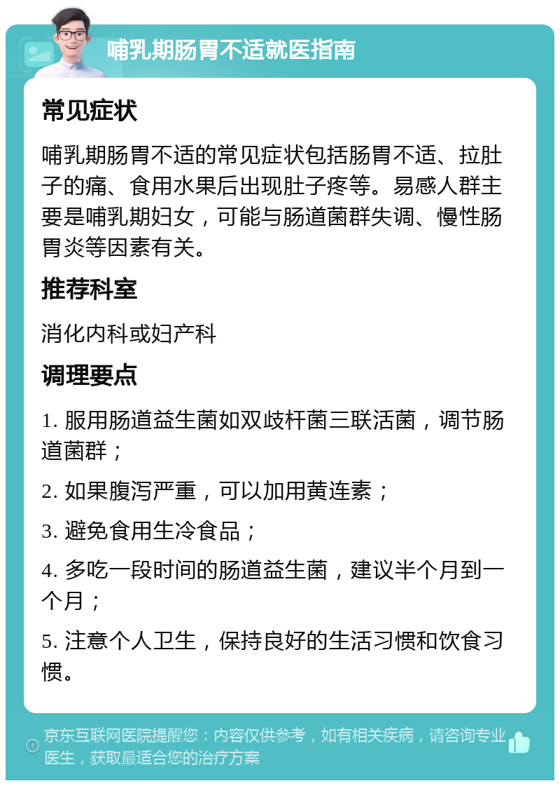 哺乳期肠胃不适就医指南 常见症状 哺乳期肠胃不适的常见症状包括肠胃不适、拉肚子的痛、食用水果后出现肚子疼等。易感人群主要是哺乳期妇女，可能与肠道菌群失调、慢性肠胃炎等因素有关。 推荐科室 消化内科或妇产科 调理要点 1. 服用肠道益生菌如双歧杆菌三联活菌，调节肠道菌群； 2. 如果腹泻严重，可以加用黄连素； 3. 避免食用生冷食品； 4. 多吃一段时间的肠道益生菌，建议半个月到一个月； 5. 注意个人卫生，保持良好的生活习惯和饮食习惯。