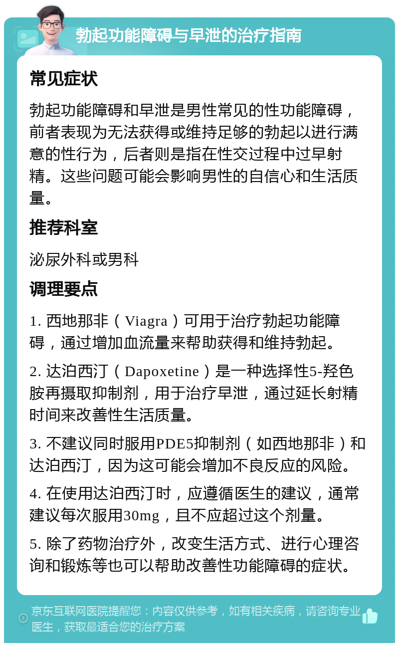 勃起功能障碍与早泄的治疗指南 常见症状 勃起功能障碍和早泄是男性常见的性功能障碍，前者表现为无法获得或维持足够的勃起以进行满意的性行为，后者则是指在性交过程中过早射精。这些问题可能会影响男性的自信心和生活质量。 推荐科室 泌尿外科或男科 调理要点 1. 西地那非（Viagra）可用于治疗勃起功能障碍，通过增加血流量来帮助获得和维持勃起。 2. 达泊西汀（Dapoxetine）是一种选择性5-羟色胺再摄取抑制剂，用于治疗早泄，通过延长射精时间来改善性生活质量。 3. 不建议同时服用PDE5抑制剂（如西地那非）和达泊西汀，因为这可能会增加不良反应的风险。 4. 在使用达泊西汀时，应遵循医生的建议，通常建议每次服用30mg，且不应超过这个剂量。 5. 除了药物治疗外，改变生活方式、进行心理咨询和锻炼等也可以帮助改善性功能障碍的症状。