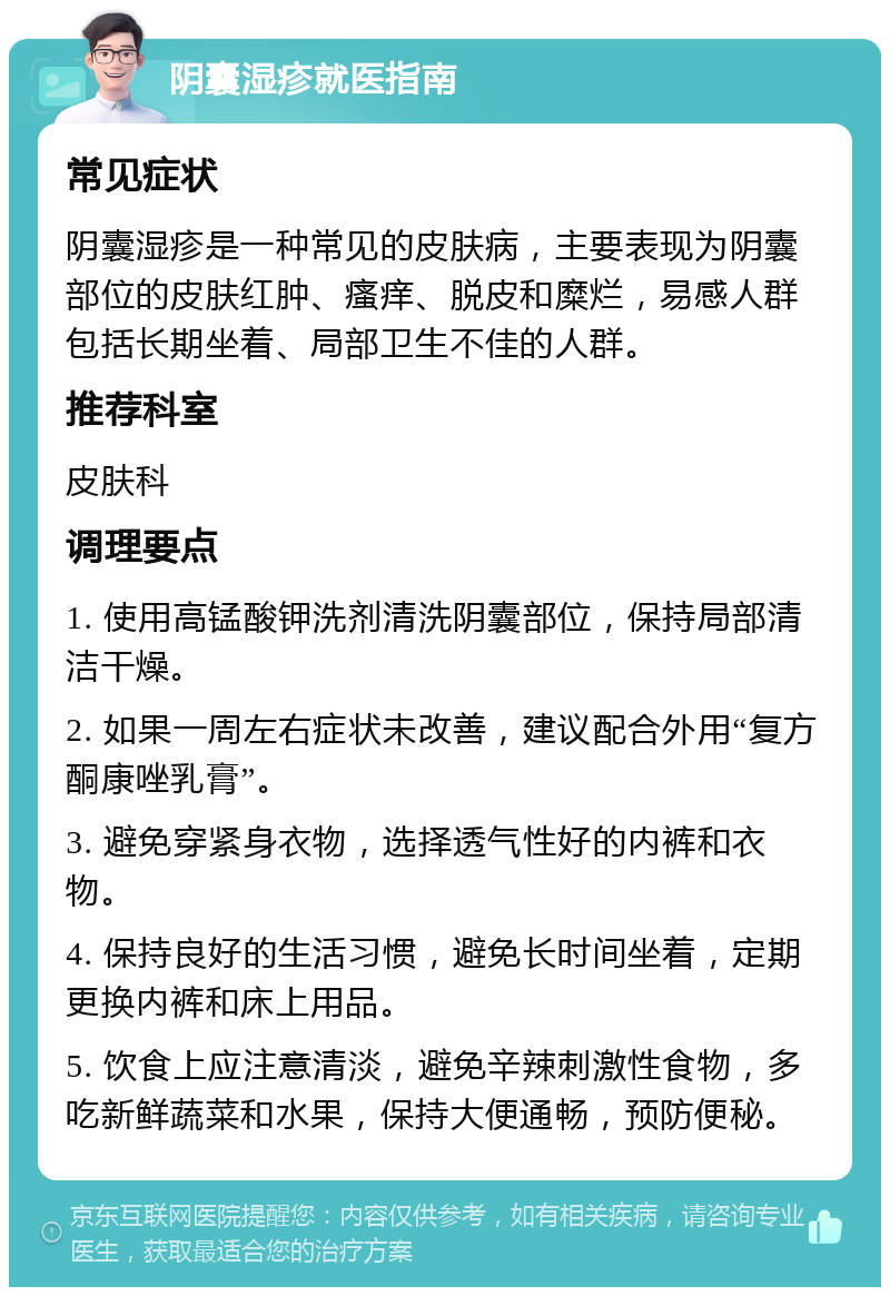 阴囊湿疹就医指南 常见症状 阴囊湿疹是一种常见的皮肤病，主要表现为阴囊部位的皮肤红肿、瘙痒、脱皮和糜烂，易感人群包括长期坐着、局部卫生不佳的人群。 推荐科室 皮肤科 调理要点 1. 使用高锰酸钾洗剂清洗阴囊部位，保持局部清洁干燥。 2. 如果一周左右症状未改善，建议配合外用“复方酮康唑乳膏”。 3. 避免穿紧身衣物，选择透气性好的内裤和衣物。 4. 保持良好的生活习惯，避免长时间坐着，定期更换内裤和床上用品。 5. 饮食上应注意清淡，避免辛辣刺激性食物，多吃新鲜蔬菜和水果，保持大便通畅，预防便秘。