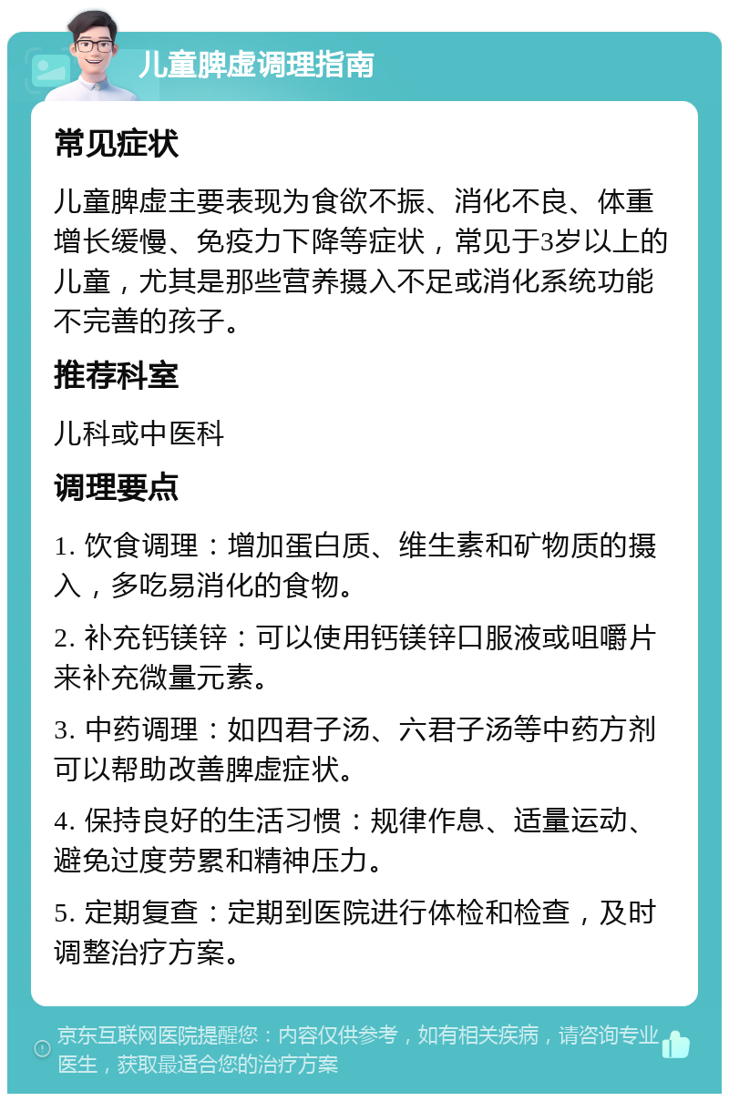 儿童脾虚调理指南 常见症状 儿童脾虚主要表现为食欲不振、消化不良、体重增长缓慢、免疫力下降等症状，常见于3岁以上的儿童，尤其是那些营养摄入不足或消化系统功能不完善的孩子。 推荐科室 儿科或中医科 调理要点 1. 饮食调理：增加蛋白质、维生素和矿物质的摄入，多吃易消化的食物。 2. 补充钙镁锌：可以使用钙镁锌口服液或咀嚼片来补充微量元素。 3. 中药调理：如四君子汤、六君子汤等中药方剂可以帮助改善脾虚症状。 4. 保持良好的生活习惯：规律作息、适量运动、避免过度劳累和精神压力。 5. 定期复查：定期到医院进行体检和检查，及时调整治疗方案。