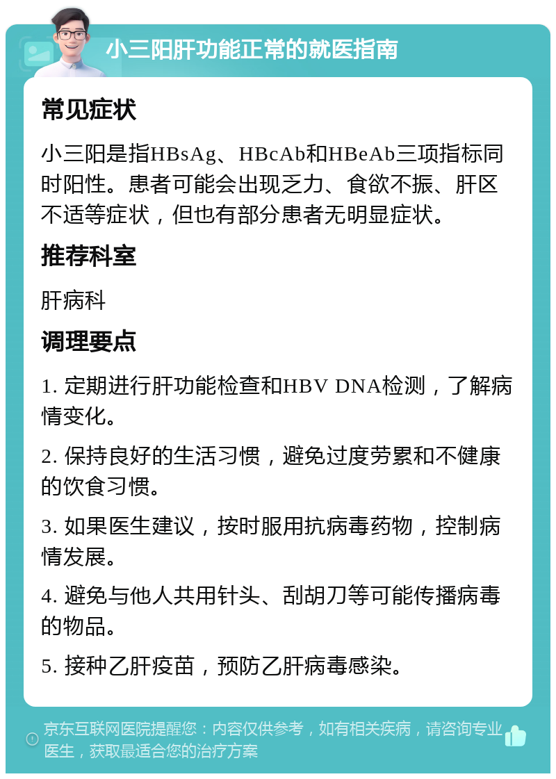 小三阳肝功能正常的就医指南 常见症状 小三阳是指HBsAg、HBcAb和HBeAb三项指标同时阳性。患者可能会出现乏力、食欲不振、肝区不适等症状，但也有部分患者无明显症状。 推荐科室 肝病科 调理要点 1. 定期进行肝功能检查和HBV DNA检测，了解病情变化。 2. 保持良好的生活习惯，避免过度劳累和不健康的饮食习惯。 3. 如果医生建议，按时服用抗病毒药物，控制病情发展。 4. 避免与他人共用针头、刮胡刀等可能传播病毒的物品。 5. 接种乙肝疫苗，预防乙肝病毒感染。