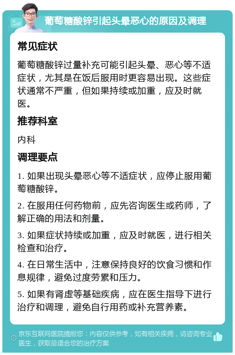 葡萄糖酸锌引起头晕恶心的原因及调理 常见症状 葡萄糖酸锌过量补充可能引起头晕、恶心等不适症状，尤其是在饭后服用时更容易出现。这些症状通常不严重，但如果持续或加重，应及时就医。 推荐科室 内科 调理要点 1. 如果出现头晕恶心等不适症状，应停止服用葡萄糖酸锌。 2. 在服用任何药物前，应先咨询医生或药师，了解正确的用法和剂量。 3. 如果症状持续或加重，应及时就医，进行相关检查和治疗。 4. 在日常生活中，注意保持良好的饮食习惯和作息规律，避免过度劳累和压力。 5. 如果有肾虚等基础疾病，应在医生指导下进行治疗和调理，避免自行用药或补充营养素。