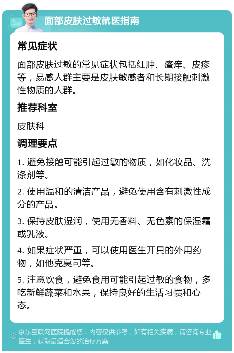 面部皮肤过敏就医指南 常见症状 面部皮肤过敏的常见症状包括红肿、瘙痒、皮疹等，易感人群主要是皮肤敏感者和长期接触刺激性物质的人群。 推荐科室 皮肤科 调理要点 1. 避免接触可能引起过敏的物质，如化妆品、洗涤剂等。 2. 使用温和的清洁产品，避免使用含有刺激性成分的产品。 3. 保持皮肤湿润，使用无香料、无色素的保湿霜或乳液。 4. 如果症状严重，可以使用医生开具的外用药物，如他克莫司等。 5. 注意饮食，避免食用可能引起过敏的食物，多吃新鲜蔬菜和水果，保持良好的生活习惯和心态。