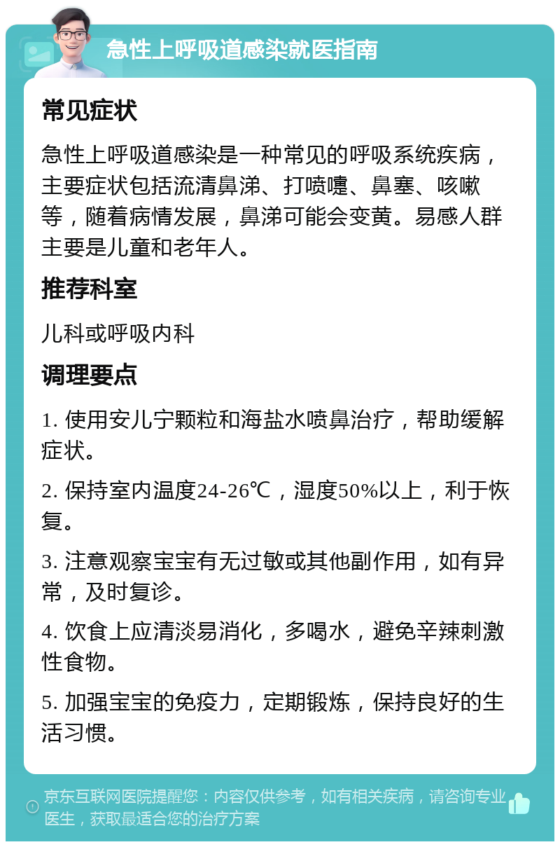 急性上呼吸道感染就医指南 常见症状 急性上呼吸道感染是一种常见的呼吸系统疾病，主要症状包括流清鼻涕、打喷嚏、鼻塞、咳嗽等，随着病情发展，鼻涕可能会变黄。易感人群主要是儿童和老年人。 推荐科室 儿科或呼吸内科 调理要点 1. 使用安儿宁颗粒和海盐水喷鼻治疗，帮助缓解症状。 2. 保持室内温度24-26℃，湿度50%以上，利于恢复。 3. 注意观察宝宝有无过敏或其他副作用，如有异常，及时复诊。 4. 饮食上应清淡易消化，多喝水，避免辛辣刺激性食物。 5. 加强宝宝的免疫力，定期锻炼，保持良好的生活习惯。