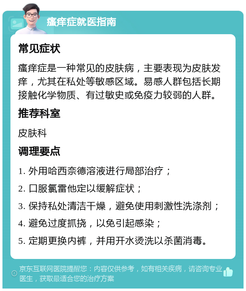 瘙痒症就医指南 常见症状 瘙痒症是一种常见的皮肤病，主要表现为皮肤发痒，尤其在私处等敏感区域。易感人群包括长期接触化学物质、有过敏史或免疫力较弱的人群。 推荐科室 皮肤科 调理要点 1. 外用哈西奈德溶液进行局部治疗； 2. 口服氯雷他定以缓解症状； 3. 保持私处清洁干燥，避免使用刺激性洗涤剂； 4. 避免过度抓挠，以免引起感染； 5. 定期更换内裤，并用开水烫洗以杀菌消毒。