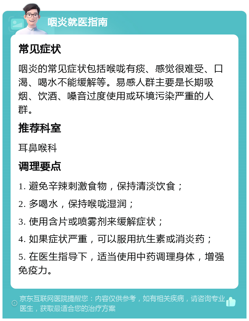 咽炎就医指南 常见症状 咽炎的常见症状包括喉咙有痰、感觉很难受、口渴、喝水不能缓解等。易感人群主要是长期吸烟、饮酒、嗓音过度使用或环境污染严重的人群。 推荐科室 耳鼻喉科 调理要点 1. 避免辛辣刺激食物，保持清淡饮食； 2. 多喝水，保持喉咙湿润； 3. 使用含片或喷雾剂来缓解症状； 4. 如果症状严重，可以服用抗生素或消炎药； 5. 在医生指导下，适当使用中药调理身体，增强免疫力。