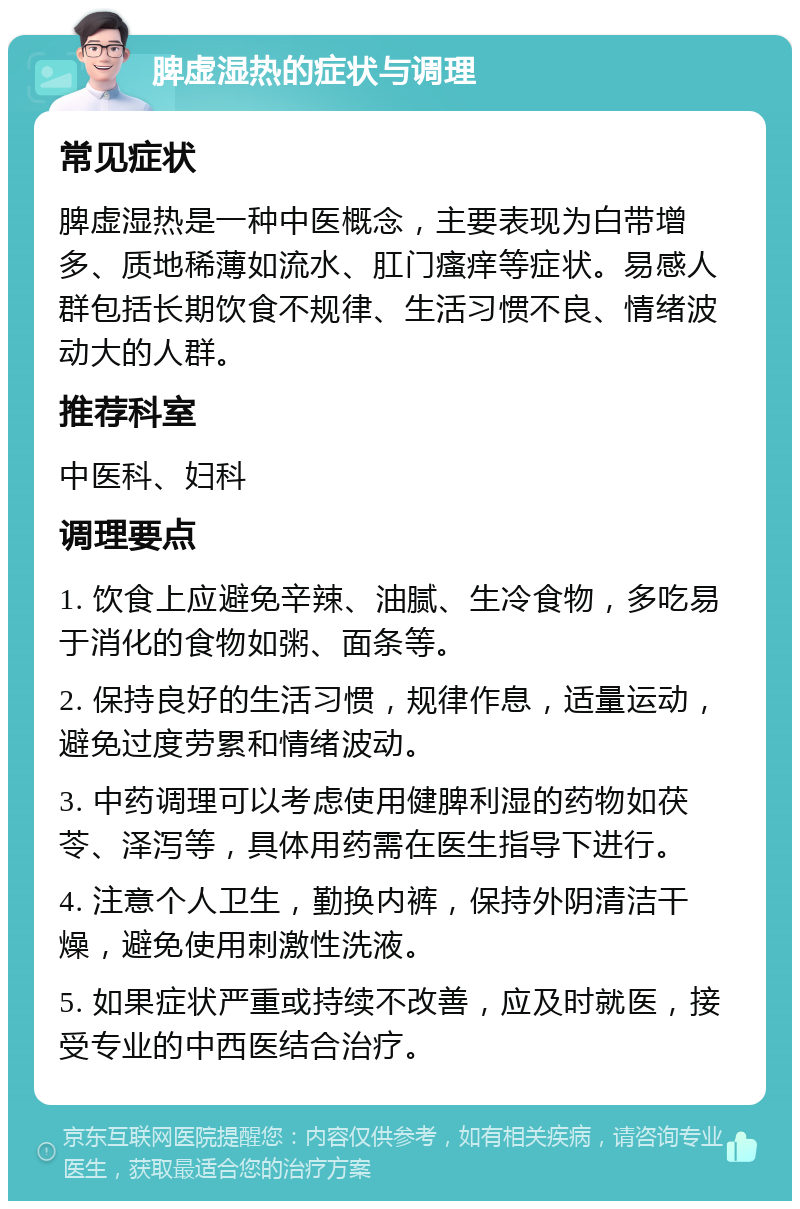 脾虚湿热的症状与调理 常见症状 脾虚湿热是一种中医概念，主要表现为白带增多、质地稀薄如流水、肛门瘙痒等症状。易感人群包括长期饮食不规律、生活习惯不良、情绪波动大的人群。 推荐科室 中医科、妇科 调理要点 1. 饮食上应避免辛辣、油腻、生冷食物，多吃易于消化的食物如粥、面条等。 2. 保持良好的生活习惯，规律作息，适量运动，避免过度劳累和情绪波动。 3. 中药调理可以考虑使用健脾利湿的药物如茯苓、泽泻等，具体用药需在医生指导下进行。 4. 注意个人卫生，勤换内裤，保持外阴清洁干燥，避免使用刺激性洗液。 5. 如果症状严重或持续不改善，应及时就医，接受专业的中西医结合治疗。